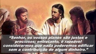 “Senhor, os vossos planos são justos e
preciosos; entretanto, é razoável
considerarmos que nada poderemos edificar
sem a contribuição de algum dinheiro.”
 
