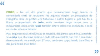 “
ORedentor(Cap.31-OQuadrodosApóstoloseaConsagração)
PEDRO – Foi um dos poucos que permaneceram largo tempo na
comunidade cristã de Jerusalém. Fez algumas viagens de propagação do
Evangelho entre os gentios em Antióquia e outros lugares e, por fim, foi a
Roma, acompanhado de João, onde conviveu largo tempo com os
messianistas locais, onde Paulo também esteve preso e foi executado, e onde
consta ter sido martirizado.
Mas, segundo obras mediúnicas de respeito, dali partiu para Éfeso, juntando-
se a João, que ali estava exilado e onde ditou a epístola que tem o seu nome,
desencarnando no ano 67, com 87 anos, sendo seu corpo levado para Éfeso e
dali para Roma, mais tarde.
 