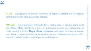 “
ORedentor(Cap.31-OQuadrodosApóstoloseaConsagração)
FILIPE – Evangelizou na Ituréia, reunindo-se depois a André, no Mar Negro,
sendo morto na Frígia, para onde seguira.
MATEUS – Anteriormente chamado Levi, partiu para a Etiópia, para onde
mais tarde, Matias também seguiu. Os primeiros arautos do cristianismo no
norte da África foram Tiago Menor e Mateus, aos quais também se reuniu,
mais tarde, o apóstolo Marcos, onde desencarnou. Mateus prosseguiu até o
reino da rainha Candace, na Etiópia, onde foi morto.
 