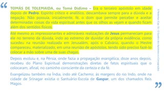 “
ORedentor(Cap.31-OQuadrodosApóstoloseaConsagração)
TOMÁS DE TOLEMAIDA, ou Tomé Dídimo – Era o terceiro apóstolo em idade
depois de Pedro. Espírito crítico e analítico, descambava sempre para a dúvida e a
negação. Não possuía, inicialmente, fé, o dom que permite perceber e aceitar
determinadas coisas da vida espiritual antes que os olhos as vejam e quando ficam
além dos sentidos físicos.
Até mesmo as impressionantes e admiráveis realizações de Jesus permaneciam para
ele no terreno da dúvida, indo ao extremo de duvidar da própria evidência, como
sucedeu na reunião realizada em Jerusalém, após o Calvário, quando o Mestre
compareceu, materializado, em uma reunião de apóstolos, tendo sido preciso fazê-lo
colocar a mão sobre uma de suas chagas.
Depois evoluiu e, na Pérsia, onde fazia a propagação evangélica, doze anos depois,
recebeu do Plano Espiritual demonstrações diretas de fatos espirituais que o
colocaram, afinal, no caminho consciente da certeza e da fé.
Evangelizou também na Índia, indo até Cachemir, às margens do rio Indo, onde na
cidade de Srinagar existia o Santuário-Escola de Gaspar, um dos chamados Reis
Magos.
 