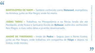 “
ORedentor(Cap.31-OQuadrodosApóstoloseaConsagração)
BARTOLOMEU DE NAIM – Também conhecido como Natanael, evangelizou
na Armênia, junto ao Mar Negro, onde foi morto.
JUDAS TADEU – Trabalhou na Mesopotâmia e na Pérsia, tendo ido até
Persépolis, onde ficava o Santuário-Escola de Baltazar, outro dos conhecidos
Reis Magos, o mais velho deles e já então desencarnado.
ANDRÉ DE TIBERÍADES – Irmão de Pedro – Seguiu para o Ponto Euxino,
junto ao Mar Negro, onde trabalhou em companhia de Filipe e depois na
Grécia, onde morreu.
 