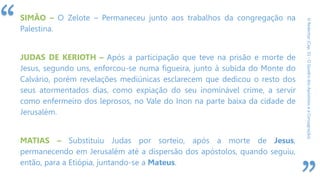 “
ORedentor(Cap.31-OQuadrodosApóstoloseaConsagração)
SIMÃO – O Zelote – Permaneceu junto aos trabalhos da congregação na
Palestina.
JUDAS DE KERIOTH – Após a participação que teve na prisão e morte de
Jesus, segundo uns, enforcou-se numa figueira, junto à subida do Monte do
Calvário, porém revelações mediúnicas esclarecem que dedicou o resto dos
seus atormentados dias, como expiação do seu inominável crime, a servir
como enfermeiro dos leprosos, no Vale do Inon na parte baixa da cidade de
Jerusalém.
MATIAS – Substituiu Judas por sorteio, após a morte de Jesus,
permanecendo em Jerusalém até a dispersão dos apóstolos, quando seguiu,
então, para a Etiópia, juntando-se a Mateus.
 