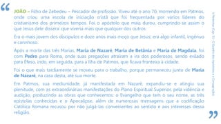 “
ORedentor(Cap.31-OQuadrodosApóstoloseaConsagração)
JOÃO – Filho de Zebedeu – Pescador de profissão. Viveu até o ano 70, morrendo em Patmos,
onde criou uma escola de iniciação cristã que foi frequentada por vários líderes do
cristianismo dos primeiros tempos. Foi o apóstolo que mais durou, cumprindo-se assim o
que Jesus dele dissera: que viveria mais que qualquer dos outros.
Era o mais jovem dos discípulos e doze anos mais moço que Jesus; era algo infantil, ingênuo
e carinhoso.
Após a morte das três Marias, Maria de Nazaré, Maria de Betânia e Maria de Magdala, foi
com Pedro para Roma, onde suas pregações atraíram a ira dos poderosos, sendo exilado
para Éfeso, indo, em seguida, para a Ilha de Patmos, que ficava fronteira à cidade.
Foi o que mais tardiamente se moveu para o trabalho, porque permaneceu junto de Maria
de Nazaré, na casa desta, até sua morte.
Em Patmos, sua mediunidade, já manifestada em Nazaré, expandiu-se e atingiu sua
plenitude, com as extraordinárias manifestações do Plano Espiritual Superior, pela vidência e
audição, produzindo as obras que conhecemos: o Evangelho que tem o seu nome, as três
epístolas conhecidas e o Apocalipse, além de numerosas mensagens que a codificação
Católica Romana recusou por não julgá-las convenientes ao sentido e aos interesses dessa
religião.
 