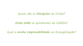 Quem são os Discípulos do Cristo?
Onde estão os quinhentos da Galiléia?
Qual a minha responsabilidade na Evangelização?
 