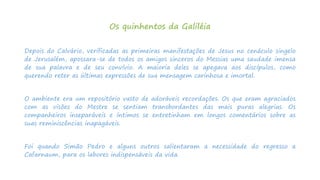 Os quinhentos da Galiléia
Depois do Calvário, verificadas as primeiras manifestações de Jesus no cenáculo singelo
de Jerusalém, apossara-se de todos os amigos sinceros do Messias uma saudade imensa
de sua palavra e de seu convívio. A maioria deles se apegava aos discípulos, como
querendo reter as últimas expressões de sua mensagem carinhosa e imortal.
O ambiente era um repositório vasto de adoráveis recordações. Os que eram agraciados
com as visões do Mestre se sentiam transbordantes das mais puras alegrias. Os
companheiros inseparáveis e íntimos se entretinham em longos comentários sobre as
suas reminiscências inapagáveis.
Foi quando Simão Pedro e alguns outros salientaram a necessidade do regresso a
Cafarnaum, para os labores indispensáveis da vida.
 