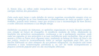E, breves dias, as velhas redes mergulhavam de novo no Tiberíades, por entre as
cantigas rústicas dos pescadores.
Cada onda mais larga e cada detalhe do serviço sugeriam recordações sempre vivas no
tempo. As refeições ao ar livre lembravam o contentamento de Jesus ao partir o pão; o
trabalho, quando mais intenso, como que avivava a sua e recomendação de bom ânimo;
a noite silenciosa reclamava a sua bênção amiga.
Embebidos na poesia da Natureza, os apóstolos organizavam os mais elevados projetos,
com relação ao futuro do Evangelho. A residência modesta de Cefas, obedecendo às
tradições dos primitivos ensinamentos, continuava a ser o parlamento amistoso, onde
cada um expunha os seus princípios e as suas confidências mais recônditas. Mas ao pé do
monte o Cristo se fizera ouvir algumas vezes, exaltando as belezas do Reino de Deus e da
sua justiça, reunia-se invariavelmente todos os antigos seguidores mais fiéis, que se
haviam habituado ao doce alimento de sua palavra inesquecível. Os discípulos não eram
estranhos a essas rememorações carinhosas e, ao cair da tarde acompanhavam a
pequena corrente popular pela via das recordações afetuosas.
 