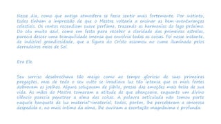 Nesse dia, como que antiga atmosfera se fazia sentir mais fortemente. Por instinto,
todos tinham a impressão de que o Mestre voltaria a ensinar as bem-aventuranças
celestiais. Os ventos recendiam suave perfume, trazendo as harmonias do lago próximo.
Do céu muito azul, como em festa para receber a claridade das primeiras estrelas,
parecia descer uma tranquilidade imensa que envolvia todas as coisas. Foi nesse instante,
de indizível grandiosidade, que a figura do Cristo assomou no cume iluminado pelos
derradeiros raios de Sol.
Era Ele.
Seu sorriso desabrochava tão meigo como ao tempo glorioso de suas primeiras
pregações, mas de todo o seu vulto se irradiava luz tão intensa que os mais fortes
dobravam os joelhos. Alguns soluçavam de júbilo, presas das emoções mais belas de sua
vida. As mãos do Mestre tomaram a atitude de que abençoava, enquanto um divino
silêncio parecia penetrar a alma das coisas. A palavra articulada não tomou parte
naquele banquete de luz material'>imaterial; todos, porém, lhe perceberam a amorosa
despedida e, no mais intimo da alma, lhe ouviram a exortação magnânima e profunda:
 