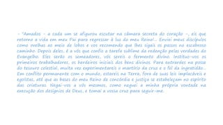 - "Amados - a cada um se afigurou escutar na câmara secreta do coração -, eis que
retorno a vida em meu Pai para regressar à luz do meu Reino!... Enviei meus discípulos
como ovelhas ao meio de lobos e vos recomendo que lhes sigais os passos no escabroso
caminho. Depois deles, é a vós que confio a tarefa sublime da redenção pelas verdades do
Evangelho. Eles serão os semeadores, vós sereis o fermento divino. Instituo-vos os
primeiros trabalhadores, os herdeiros iniciais dos bens divinos. Para entrardes na posse
do tesouro celestial, muita vez experimentareis o martírio da cruz e o fel da ingratidão...
Em conflito permanente com o mundo, estareis na Terra, fora de suas leis implacáveis e
egoístas, até que as bases do meu Reino de concórdia e justiça se estabeleçam no espírito
das criaturas. Negai-vos a vós mesmos, como neguei a minha própria vontade na
execução dos desígnios de Deus, e tomai a vossa cruz para seguir-me.
 