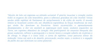 "Séculos de luta vos esperam na estrada universal. É preciso imunizar o coração contra
todos os enganos da vida transitória, para a soberana grandeza da vida imortal. Vossas
sendas estão repletas de fantasmas de aniquilamento e de visões de morte. O mundo
inteiro se levantará contra vós, em obediência espontânea às forças tenebrosas do mal,
que ainda lhe dominam as fronteiras. Sereis escarnecidos e aparentemente
desamparados; a dor vos assolará as esperanças mais caras; andareis esquecidos na
Terra, em supremo abandono do coração. Não participareis do venenoso banquete das
posses materiais, sofrerei a perseguição e o terror tereis o coração coberto de cicatrizes e
de ultraje. A chaga é o vosso sinal, a coroa de espinhos, vosso percurso ditoso da
redenção. Vossa voz será a do deserto, provocando, muitas vezes, o escárnio e a negação
da parte dos que dominam na carne perecível.
 