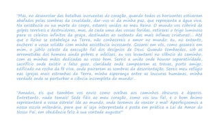 "Mas, no desenrolar das batalhas incruentas do coração, quando todos os horizontes estiverem
abafados pelas sombras da crueldade, dar-vos-ei da minha paz, que representa a água viva.
Na existência ou na morte do corpo, estareis unidos ao meu Reino. O mundo vos cobrirá de
golpes terríveis e destruidores, mas, de cada uma das vossas feridas, retirarei o trigo luminoso
para os celeiros infinitos da graça, destinados ao sustento das mais ínfimas criaturas!... Até
que o Reino se estabeleça na Terra, não conhecereis o amor no mundo; eu, no entanto,
encherei a vossa solidão com minha assistência incessante. Gozarei em vós, como gozareis em
mim, o júbilo celeste da execução fiel dos desígnios de Deus. Quando tombardes, sob as
arremetidas dos homens ainda pobres e infelizes, eu vos levantarei no silêncio do caminho,
com as minhas mãos dedicadas ao vosso bem. Sereis a união onde houver separatividade,
sacrifício onde existir o falso gozo, claridade onde campearem as trevas, porto amigo,
edificado na rocha da fé viva, onde pairarem as sombras da desorientação. Sereis meu refúgio
nas igrejas mais estranhas da Terra, minha esperança entre as loucuras humanas, minha
verdade onde se perturbar a ciência incompleta do mundo!...
"Amados, eis que também vos envio como ovelhas aos caminhos obscuros e ásperos.
Entretanto, nada temais! Sede fiéis ao meu coração, como vos sou fiel, e o bom ânimo
representará a vossa estrela! Ide ao mundo, onde teremos de vencer o mal! Aperfeiçoemos a
nossa escola milenária, para que aí seja interpretada e posta em prática a Lei de Amor do
Nosso Pai, em obediência feliz à sua vontade augusta!"
 