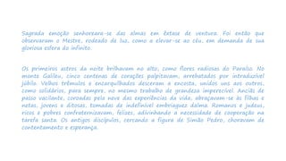 Sagrada emoção senhoreara-se das almas em êxtase de ventura. Foi então que
observaram o Mestre, rodeado de luz, como a elevar-se ao céu, em demanda de sua
gloriosa esfera do infinito.
Os primeiros astros da noite brilhavam no alto, como flores radiosas do Paraíso. No
monte Galileu, cinco centenas de corações palpitavam, arrebatados por intraduzível
júbilo. Velhos trêmulos e encarquilhados desceram a encosta, unidos uns aos outros,
como solidários, para sempre, no mesmo trabalho de grandeza imperecível. Anciãs de
passo vacilante, coroadas pela neve das experiências da vida, abraçavam-se às filhas e
netas, jovens e ditosas, tomadas de indefinível embriaguez dalma. Romanos e judeus,
ricos e pobres confraternizavam, felizes, adivinhando a necessidade de cooperação na
tarefa santa. Os antigos discípulos, cercando a figura de Simão Pedro, choravam de
contentamento e esperança.
 