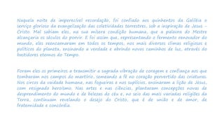 Naquela noite de imperecível recordação, foi confiado aos quinhentos da Galiléia o
serviço glorioso da evangelização das coletividades terrestres, sob a inspiração de Jesus -
Cristo. Mal sabiam eles, na sua mísera condição humana, que a palavra do Mestre
alcançaria os séculos do porvir. E foi assim que, representando o fermento renovador do
mundo, eles reencarnaram em todos os tempos, nos mais diversos climas religiosos e
políticos do planeta, ensinando a verdade e abrindo novos caminhos de luz, através do
bastidores eternos do Tempo.
Foram eles os primeiros a transmitir a sagrada vibração de coragem e confiança aos que
tombaram nos campos do martírio, semeando a fé no coração pervertido das criaturas.
Nos circos da vaidade humana, nas fogueiras e nos suplícios, ensinaram a lição de Jesus,
com resignado heroísmo. Nas artes e nas ciências, plantaram concepções novas de
desprendimento do mundo e de belezas do céu e, no seio das mais variadas religiões da
Terra, continuam revelando o desejo do Cristo, que é de união e de amor, de
fraternidade e concórdia.
 