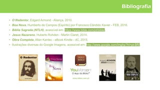 Bibliografia
• O Redentor, Edgard Armond - Aliança, 2010.
• Boa Nova, Humberto de Campos (Espírito) por Francisco Cândido Xavier - FEB, 2016.
• Bíblia Sagrada (NTLH), acessível em: https://www.bible.com/pt/bible/.
• Jesus Nazareno, Huberto Rohden - Martin Claret, 2014.
• Obra Completa, Allan Kardec - eBook Kindle - dC, 2015.
• Ilustrações diversas do Google Imagens, acessível em: http://www.google.com/imghp?hl=pt-BR/.
 