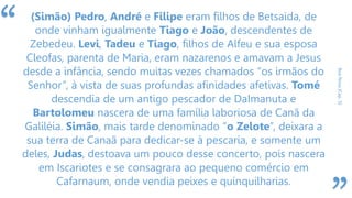 “
BoaNova(Cap.5)
(Simão) Pedro, André e Filipe eram filhos de Betsaida, de
onde vinham igualmente Tiago e João, descendentes de
Zebedeu. Levi, Tadeu e Tiago, filhos de Alfeu e sua esposa
Cleofas, parenta de Maria, eram nazarenos e amavam a Jesus
desde a infância, sendo muitas vezes chamados “os irmãos do
Senhor”, à vista de suas profundas afinidades afetivas. Tomé
descendia de um antigo pescador de DaImanuta e
Bartolomeu nascera de uma família laboriosa de Canã da
Galiléia. Simão, mais tarde denominado “o Zelote”, deixara a
sua terra de Canaã para dedicar-se à pescaria, e somente um
deles, Judas, destoava um pouco desse concerto, pois nascera
em Iscariotes e se consagrara ao pequeno comércio em
Cafarnaum, onde vendia peixes e quinquilharias.
 