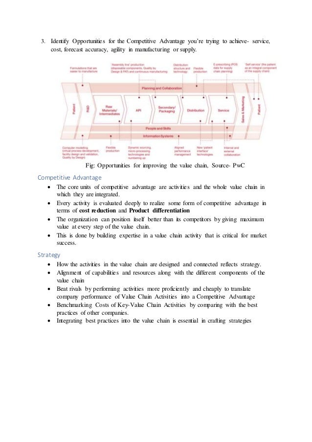 3. Identify Opportunities for the Competitive Advantage you’re trying to achieve- service,
cost, forecast accuracy, agility in manufacturing or supply.
Fig: Opportunities for improving the value chain, Source- PwC
Competitive Advantage
 The core units of competitive advantage are activities and the whole value chain in
which they are integrated.
 Every activity is evaluated deeply to realize some form of competitive advantage in
terms of cost reduction and Product differentiation
 The organization can position itself better than its competitors by giving maximum
value at every step of the value chain.
 This is done by building expertise in a value chain activity that is critical for market
success.
Strategy
 How the activities in the value chain are designed and connected reflects strategy.
 Alignment of capabilities and resources along with the different components of the
value chain
 Beat rivals by performing activities more proficiently and cheaply to translate
company performance of Value Chain Activities into a Competitive Advantage
 Benchmarking Costs of Key-Value Chain Activities by comparing with the best
practices of other companies.
 Integrating best practices into the value chain is essential in crafting strategies
 