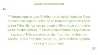 “
”
A glória futura (Rom 8:29-30)
29 Porque aqueles que já tinham sido escolhidos por Deus
ele também separou a fim de se tornarem parecidos com
o seu Filho. Ele fez isso para que o Filho fosse o primeiro
entre muitos irmãos. 30 Assim Deus chamou os que havia
separado. Não somente os chamou, mas também os
aceitou; e não somente os aceitou, mas também repartiu
a sua glória com eles.
 