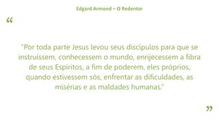 “
”
Edgard Armond – O Redentor
“Por toda parte Jesus levou seus discípulos para que se
instruíssem, conhecessem o mundo, enrijecessem a fibra
de seus Espíritos, a fim de poderem, eles próprios,
quando estivessem sós, enfrentar as dificuldades, as
misérias e as maldades humanas.”
 