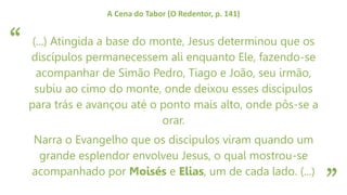 “
”
A Cena do Tabor (O Redentor, p. 141)
(...) Atingida a base do monte, Jesus determinou que os
discípulos permanecessem ali enquanto Ele, fazendo-se
acompanhar de Simão Pedro, Tiago e João, seu irmão,
subiu ao cimo do monte, onde deixou esses discípulos
para trás e avançou até o ponto mais alto, onde pôs-se a
orar.
Narra o Evangelho que os discípulos viram quando um
grande esplendor envolveu Jesus, o qual mostrou-se
acompanhado por Moisés e Elias, um de cada lado. (...)
 
