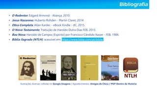 Bibliografia
• O Redentor, Edgard Armond - Aliança, 2010.
• Jesus Nazareno, Huberto Rohden - Martin Claret, 2014.
• Obra Completa, Allan Kardec - eBook Kindle - dC, 2015.
• O Novo Testamento, Tradução de Haroldo Dutra Dias FEB, 2013.
• Boa Nova, Haroldo de Campos (Espírito) por Francisco Cândido Xavier - FEB, 1984.
• Bíblia Sagrada (NTLH), acessível em: https://www.bible.com/pt/bible/.
Ilustrações diversas colhidas no Google Imagens / Agradecimentos: Amigos de Chico / MSP-Dentro da História
 