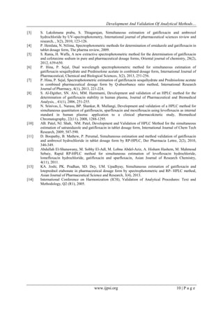 Development And Validation Of Analytical Methods…
www.ijpsi.org 10 | P a g e
[3] S. Lakshmana prabu, S. Thiagarajan, Simultaneous estimation of gatifloxacin and ambroxol
hydrochloride by UV-spectrophotometry, International journal of pharmaceutical sciences review and
research, , 3(2), 2010, 123-126.
[4] P. Hemlata, N. Nilima, Spectrophotometric methods for determination of ornidazole and gatifloxacin in
tablet dosage form, The pharma review, 2009.
[5] S. Rania, H. Waffa, A new extractive spectrophotometric method for the determination of gatifloxacin
and cefotaxime sodium in pure and pharmaceutical dosage forms, Oriental journal of chemistry, 28(2),
2012, 639-650.
[6] P. Hina, P. Sejal, Dual wavelength spectrophotometric method for simultaneous estimation of
gatifloxacin sesquihydrate and Prednisolone acetate in combined dosage form, International Journal of
Pharmaceutical, Chemical and Biological Sciences, 3(2), 2013, 251-256.
[7] P. Hina, P. Sejal, Spectrophotometric estimation of gatifloxacin sesquihydrate and Prednisolone acetate
in combined pharmaceutical dosage form by Q-absorbance ratio method, International Research
Journal of Pharmacy, 4(1), 2013, 221-224.
[8] S. Al-Dgither, SN. Alvi, MM. Hammami, Development and validation of an HPLC method for the
determination of gatifloxacin stability in human plasma, Journal of Pharmaceutical and Biomedical
Analysis, , 41(1), 2006, 251-255.
[9] N. Srinivas, L. Narasu, BP. Shankar, R. Mullangi, Development and validation of a HPLC method for
simultaneous quantitation of gatifloxacin, sparfloxacin and moxifloxacin using levofloxacin as internal
standard in human plasma: application to a clinical pharmacokinetic study, Biomedical
Chromatography, 22(11), 2008, 1288-1295.
[10] AB. Patel, NJ. Shah, NM. Patel, Development and Validation of HPLC Method for the simultaneous
estimation of satranidazole and gatifloxacin in tablet dosage form, International Journal of Chem Tech
Research, 2009, 587-590.
[11] D. Boopathy, B. Mathew, P. Perumal, Simultaneous estimation and method validation of gatifloxacin
and ambroxol hydrochloride in tablet dosage form by RP-HPLC, Der Pharmacia Lettre, 2(2), 2010,
346-349.
[12] Abdullah El-Shanawany, M. Sobhy El-Adl, M. Lobna Abdel-Aziz, A. Hisham Hashem, M. Mahmoud
Sebaiy, Rapid RP-HPLC method for simultaneous estimation of levofloxacin hydrochloride,
lomefloxacin hydrochloride, gatifloxacin and sparfloxacin, Asian Journal of Research Chemistry,
4(11), 2011.
[13] KA. Joshi, PK. Pradhan, SD. Dey, UM. Upadhyay, Simultaneous estimation of gatifloxacin and
loteprednol etabonate in pharmaceutical dosage form by spectrophotometric and RP- HPLC method,
Asian Journal of Pharmaceutical Science and Research, 3(4), 2013.
[14] International Conference on Harmonization (ICH), Validation of Analytical Procedures: Text and
Methodology, Q2 (R1), 2005.
 