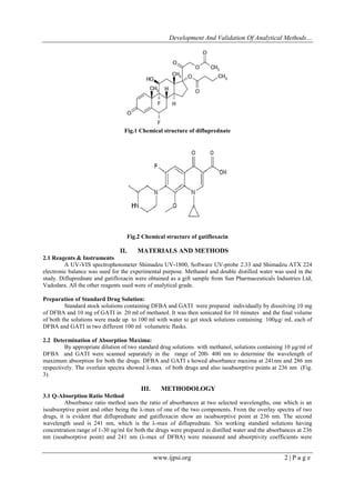 Development And Validation Of Analytical Methods…
www.ijpsi.org 2 | P a g e
Fig.1 Chemical structure of difluprednate
Fig.2 Chemical structure of gatifloxacin
II. MATERIALS AND METHODS
2.1 Reagents & Instruments
A UV-VIS spectrophotometer Shimadzu UV-1800, Software UV-probe 2.33 and Shimadzu ATX 224
electronic balance was used for the experimental purpose. Methanol and double distilled water was used in the
study. Difluprednate and gatifloxacin were obtained as a gift sample from Sun Pharmaceuticals Industries Ltd,
Vadodara. All the other reagents used were of analytical grade.
Preparation of Standard Drug Solution:
Standard stock solutions containing DFBA and GATI were prepared individually by dissolving 10 mg
of DFBA and 10 mg of GATI in 20 ml of methanol. It was then sonicated for 10 minutes and the final volume
of both the solutions were made up to 100 ml with water to get stock solutions containing 100µg/ mL each of
DFBA and GATI in two different 100 ml volumetric flasks.
2.2 Determination of Absorption Maxima:
By appropriate dilution of two standard drug solutions with methanol, solutions containing 10 μg/ml of
DFBA and GATI were scanned separately in the range of 200- 400 nm to determine the wavelength of
maximum absorption for both the drugs. DFBA and GATI s howed absorbance maxima at 241nm and 286 nm
respectively. The overlain spectra showed λ-max of both drugs and also isoabsorptive points at 236 nm (Fig.
3).
III. METHODOLOGY
3.1 Q-Absorption Ratio Method
Absorbance ratio method uses the ratio of absorbances at two selected wavelengths, one which is an
isoabsorptive point and other being the λ-max of one of the two components. From the overlay spectra of two
drugs, it is evident that difluprednate and gatifloxacin show an isoabsorptive point at 236 nm. The second
wavelength used is 241 nm, which is the λ-max of difluprednate. Six working standard solutions having
concentration range of 1-30 ug/ml for both the drugs were prepared in distilled water and the absorbances at 236
nm (isoabsorptive point) and 241 nm (λ-max of DFBA) were measured and absorptivity coefficients were
 