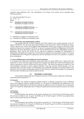 Development And Validation Of Analytical Methods…
www.ijpsi.org 3 | P a g e
calculated using calibration curve. The concentration of two drugs in the mixture can be calculated using
following equations.
Cx= {(QM-Qy)/ (Qx-Qy)}* (A1/ax1)
Cy= A/ ax1 – Cx
Where,
QM = Absorbance of sample at 241nm
Absorbance of sample at 236 nm
QX = Absorptivity of DFBA at 241 nm
Absorptivity of DFBA at 236 nm
QY = Absorptivity of GATI at 241 nm
Absorptivity of GATI at 236nm
A = Absorbance of sample at iso-absorptive point
ax1 = Absorptivity of DFBA at iso-absorptive point.
3.1.2 First derivative spectrophotometric method
The standard solutions of DFBA (10μg/ml) and GATI (5μg/ml) were scanned separately in the UV
range of 200-400 nm. The zero-order spectra thus obtained was then processed to obtain first-derivative spectra.
The two spectra were overlain and it appeared that difluprednate showed zero crossing at 322.60 nm, while
gatifloxacin showed zero crossing at 263.20 nm. At the zero crossing point (ZCP) of difluprednate (322.60 nm),
gatifloxacin showed an absorbance, whereas at the ZCP of gatifloxacin (263.20 nm), difluprednate showed an
absorbance. Hence 263.20 and 322.60 nm was selected as analytical wavelengths for determination of
difluprednate and gatifloxacin, respectively. The linearity was obtained in the concentration range of 5-35 μg/ml
for difluprednate and 10-70μg/ml for gatifloxacin and the absorbances for both were measured at respective
Zero crossing point.
3.2 Assay of Difluprednate and Gatifloxacin from Formulation
1 ml emulsion was taken from formulation having label claim 0.5 mg/ml DFBA and 3 mg/ml GATI and
transferred to 100 ml volumetric flask and dissolved in methanol and diluted upto 100 ml with distilled water,
which is equivalent to 5 µg/ml of DFBA and 30 µg/ml of GATI. The mixture was allowed to stand for 15 min
with intermittent sonication to ensure complete solubility of the drug, and then filtered through a 0.45 µm
membrane filter to get clear solution. For Q-absorption ratio method the absorbance of resulting solutions were
measured at 241 nm, 236nm (iso-absorptive point). For First derivative method the absorbance was measured at
263.20 nm (ZCP of DFBA) and 322.60 nm (ZCP of GATI).
IV. METHOD VALIDATION
The described methods have been validated for the assay of both the major components of bulk drug
using following ICH parameters. [14]
4.1 Linearity
Linearity was studied by preparing standard solutions at different concentration levels. Calibration
curves were prepared using the standard solutions of 1-30 μg/ml for difluprednate and gatifloxacin in Q-
absorption ratio method and for First derivative method, the calibration curves were plotted over a concentration
range of 5-35 μg/ml for difluprednate and 10-70μg/ml for gatifloxacin and linear regression analysis was carried
out.
4.2 Precision
4.2.1 Intraday
For Q-absorption ratio method, mixed solution containing 10, 15 and 20 μg/ml of both drugs and for
First derivative method 15, 20, 25 μg/ml for DFBA and 30, 40 and 50 μg/ml for GATI was analyzed three
times on same day and %R.S.D was calculated.
4.2.2 Interday
For Q-absorption ratio method, mixed solution containing 10, 15 and 20 μg/ml of both drugs and for
First derivative method 15, 20, 25 μg/ml for DFBA and 30, 40 and 50 μg/ml for GATI was analyzed on three
different days and %R.S.D was calculated.
 