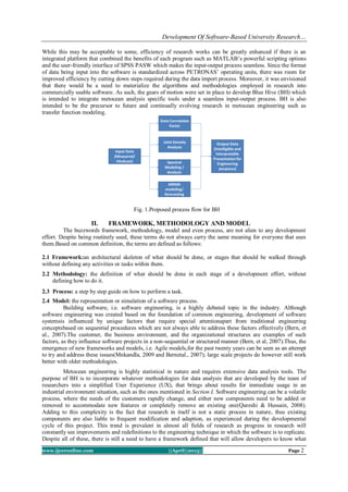 Development Of Software-Based University Research…
www.ijceronline.com ||April||2013|| Page 2
While this may be acceptable to some, efficiency of research works can be greatly enhanced if there is an
integrated platform that combined the benefits of each program such as MATLAB’s powerful scripting options
and the user-friendly interface of SPSS PASW which makes the input-output process seamless. Since the format
of data being input into the software is standardized across PETRONAS’ operating units, there was room for
improved efficiency by cutting down steps required during the data import process. Moreover, it was envisioned
that there would be a need to materialize the algorithms and methodologies employed in research into
commercially usable software. As such, the gears of motion were set in place to develop Blue Hive (BH) which
is intended to integrate metocean analysis specific tools under a seamless input-output process. BH is also
intended to be the precursor to future and continually evolving research in metocean engineering such as
transfer function modeling.
Fig. 1.Proposed process flow for BH
II. FRAMEWORK, METHODOLOGY AND MODEL
The buzzwords framework, methodology, model and even process, are not alien to any development
effort. Despite being routinely used, these terms do not always carry the same meaning for everyone that uses
them.Based on common definition, the terms are defined as follows:
2.1 Framework:an architectural skeleton of what should be done, or stages that should be walked through
without defining any activities or tasks within them.
2.2 Methodology: the definition of what should be done in each stage of a development effort, without
defining how to do it.
2.3 Process: a step by step guide on how to perform a task.
2.4 Model: the representation or simulation of a software process.
Building software, i.e. software engineering, is a highly debated topic in the industry. Although
software engineering was created based on the foundation of common engineering, development of software
systemsis influenced by unique factors that require special attentionapart from traditional engineering
conceptsbased on sequential procedures which are not always able to address these factors effectively (Bern, et
al., 2007).The customer, the business environment, and the organizational structures are examples of such
factors, as they influence software projects in a non-sequential or structured manner (Bern, et al, 2007).Thus, the
emergence of new frameworks and models, i.e. Agile models,for the past twenty years can be seen as an attempt
to try and address these issues(Mnkandla, 2009 and Bernetal., 2007); large scale projects do however still work
better with older methodologies.
Metocean engineering is highly statistical in nature and requires extensive data analysis tools. The
purpose of BH is to incorporate whatever methodologies for data analysis that are developed by the team of
researchers into a simplified User Experience (UX), that brings about results for immediate usage in an
industrial environment situation, such as the ones mentioned in Section I. Software engineering can be a volatile
process, where the needs of the customers rapidly change, and either new components need to be added or
removed to accommodate new features or completely remove an existing one(Qureshi & Hussain, 2008).
Adding to this complexity is the fact that research in itself is not a static process in nature, thus existing
components are also liable to frequent modification and adaption, as experienced during the developmental
cycle of this project. This trend is prevalent in almost all fields of research as progress in research will
constantly see improvements and redefinitions to the engineering technique in which the software is to replicate.
Despite all of these, there is still a need to have a framework defined that will allow developers to know what
 