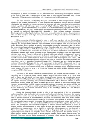 Development Of Software-Based University Research…
www.ijceronline.com ||April||2013|| Page 3
the end goal is, or at least what it should look like, while maintaining the flexibility of development demanded
by the nature of their work. To achieve this, the team opted to follow theAgile framework, using eXtreme
Programming (XP) programming methodology, with a component based modeling approach.
The Agile framework, developed by the Agile Alliance back in 2001 in response to the growing
demands of the software market,was set to value individuals and interactions, working software, customer
collaboration and responding to change; as opposed to processes and tools, comprehensive documentation,
contract negotiation and following a plan, respectively (Agile Alliance, 2001). The framework permits
construction of a system architecturethat is fixed in terms of its structure while being highly flexible in terms of
its internal components. This isvery suitable for the developmentenvironmentwhere in-situ change is pertinent,
as opposed to traditional frameworkswhich demanded a fixed software structure, components
definition,procedures and end goals.Traditional frameworks are complemented by extensive documentation on
what was done throughout each stage, making accommodation to changes virtually impossible (Munassar
&Govardhan, 2010).
XP, a methodology originally designed for usage by small teams in projects with non-clearly defined
and mutating requirements, was chosen to be used, because of its main core elements: communication, feedback,
simplicity, and courage, and the fact that is highly suitable for small development teams, as is the case in this
project, where there is more emphasis on customer communication compared to anything else. Now, XP defines
that projects should be carried out in periodic cycles, ofthree (3) weeks, and at each cycle a different component
or feature is addressed (Wolak, 2003). In research, such periodicity is not easy to achieve, nonetheless, the
separation of each feature-cycle is desirable as at each cycle, each feature implemented has some degree of
independency from the others and the irregularity of time frames between each feature–cycle does not affect the
objectives of the project. Contrarily, it helps suit the dynamic and irregular schedule of research work which is
very much reliant on the dynamic requirements of clients in which they are recipients of the deliverables. A
research was conducted to quantify the results of XP usage in several fields of development across Europe, USA,
Asia, and Australia, in companies both young and mature, and found an almost one hundred percent satisfaction
rating from a total of 45 respondents(Rumpe and Schroder, 2001). This pattern was seen even for large teams,
i.e. teams with more than 10 people. It is also worth mentioning is the fact that 73% of the projects interviewed
were new, and made use of high level languages, as in thisprojects’ case, where the main language in use is C#.
When asked to rate the factors of time delivery, costs to last minute changes and quality, the respondents gave
ratings between 3.77 and 4.44 on a -5 to 5 scale for finished and running projects, indicating positive
perceptions of XP’s effectiveness.
The nature of this project is based on constant exchange and feedback between customers, i.e. the
researchers, and the developers. On-site customer presence is one of the main principles of XP. In the same
study by Rumpe and Schroder, it was found that the absence of on-site customer was reported as the second
highest risk factor to XP projects. Studies on performance of XPby researchers were able to adopt this principle
and reported it to work “extremely well”(Ganeshan and Ganesham, 2003). Primavera Software, a project
management portfolio vendor now owned by Oracle Corporation, managed to successfully increase their
customers satisfaction base, establish a highly motivated development environment and produce working and
reliable software by adopting Scrum and XP agile practices back in 2003, which helped save the company from
its low productivity and customer satisfaction ratings at the time(Object Mentor, Inc. and Advanced
Development Methods, 2004).
Finally, the component based approach is chief for the entire purpose of BH. As a standalone
application package being developed to address various analytical needs in the field of metocean data analysis,
BH needs to have a solid foundation that allows it to support different modules that are independent of each
other for operation. In section III, the architecture of the system will illustrate this better. Here, we will limit the
discussion to the need of using this approach, as well as its advantages and drawbacks. As previously mentioned,
BH was designed to support a variety of metocean data analysis computational needs, without much binding in
between different modules, so that each module could be setup and used without requiring the others to be
present. This would permit both concurrent development of different modules and distribution or release of
different modules at different stages for either testing or usage. The concept is widely adopted, not only by
statistical software package vendors such as MathWorks, but by other industry area software providers, such as
Adobe Systems.This is one of the main development goals in the project, along with having each module
capable of producing ready to use interpreted results from the analysis processes they perform. Looking at
generic analysis software packages such as IBM’s Statistical Package for the Social Sciences (SPSS) and
Microsoft Excel, they have the distinct characteristic of providing a basic platform for analysts to define
 