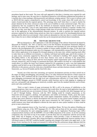 Development Of Software-Based University Research…
www.ijceronline.com ||April||2013|| Page 4
procedures based on their needs. The issue with such approach is that there is learning curve required for each
package, and in some cases, the users have to familiarize themselves with defining computational procedures on
a machine due to these packages offering powerful and elaborate scripting options. This is seen in software such
as MATLAB that requires comprehensive control and knowledge of the scripts where BH would only be a
matter of point-and-click the required options. This advantage nests itself when there is a need to shorten the
project duration by the client; it however comes at the cost of inability to create customized scripts. This was a
compromise that was accepted by BH as the multitude of metocean research projects that it serves had a
lifecycle of no more than 1 year.As such, rapid mastery and development of software is required. Another issue
that arises is that, more than often,a single package simply does not provide all the functionality required, as it
was in the application of the aforementioned metocean projects. In order to perform the required analysis
processes required for the studies being carried out, there was a constant need to be interchanging between one
package and the other.In an environment where results are demanded at a fast rate, there is a need to shorten the
time it takes for one to obtain intelligible results that can be interpreted and utilized almost immediately.
III. SOFTWARE ARCHITECTURE
BH was designed as a .NET application, to take full advantage of the software framework developed by
Microsoft for Windows. The .NET is cited by some as the best Windows development framework (Magenic,
2012)for the variety of advantages that it offers to businesses and developers.Its most prominent features of
interest to the developmentare the (1) extensive number of classes readily available for usage, (2) the short time
span required from development under any of its languages, with interoperability among all of them, (3) the fact
that it allows applications to be designed for divergent purposes at the same time, without requiring much effort
to make them run on different environments, i.e. desktop, web-based and mobile apps, and (4) the existence of
an open source community supported by Microsoft, that is dedicated to building .NET projects (Magenic,
2012).What follows is the description of how these features were used in relevance to the project.First,
the .NEToffers many classes for basic and low level program control requirements such as data management,
network connectivity, and UX design.As mentioned previously, BH needed to be built on a solid platform that
would allow it to define the lower level features required by all components in such a way that independent
modules could be built on top of this platform without much effort. With the .NET, the team did not have many
difficulties in this process, given the wide array of predefined classes and data structures already available in the
framework, e.g. System.IO module and the DataTable class.
Second, one of the most time consuming, yet required, development activities are those carried out in
the stages of coding and debugging, and currently, there is no other framework that delivers a better system for
both, than the .NET combined with the Visual Studio (Magenic). From this project, this was easily verified, as
most debugging environments lack the high level user communication efficiency of Visual Studio. With the
Visual Studio Debugger, present in VS2005 onwards, useful functions such as code stepping in, stepping out
and over, and parallel code debugging are intuitively available, apart from the standard functions such as break-
points and value modification.
Third, as team’s intents of usage environment for BH is still in the process of redefinition as the
research progresses, there was a need for a framework that would allow the team to build application logic that
could easily be ported onto any environment of choice. Obviously, this is possible with other languages such as
C and C++through binding. However, with the .NET, binding would be virtually unnecessary, as the
framework natively supports a desktop, web application, and mobile environment. Finally, given that teams’
needs were to develop a solid foundation that could support independent modules, the possibility of using
existing open source libraries to shorten development time and costs on non-critical system modules could not
be ignored. Microsoft currently supports an open source community for .NET projects, i.e. Codeplex, where
useful resources were found and adopted to shorten the time spent on some system modules so focus could be
given to more critical ones.
Each component shown in Fig. 2was built as a standalone library. We have the option of building our
needed libraries using any of the .NET languages (F#, C#, VB), and use them all for any system component.
The level of abstraction for each computing module is given by the Application Processing Logic (APL)
componentwhich interfaces with the REPORT, UX and COREcomponents of the system. As for the remaining
components, they were built on top of one another to provide those four (4) components with the services they
need. Onthe top of diagram, we have the UX component, which provides a layer of abstraction for the
application’s environment. Currently, BH is being developed as a desktop-application; however porting it into a
web-based system in ASP.NET would be feasible, requiring only changes to be made to the upper layer, i.e. the
design of new interfaces for the target environment.It is believed that this architecture design addresses both the
 