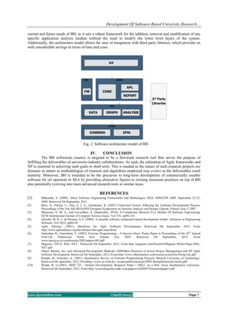 Development Of Software-Based University Research…
www.ijceronline.com ||April||2013|| Page 5
current and future needs of BH, as it sets a robust framework for the addition, removal and modification of any
specific application analysis module without the need to modify the lower level layers of the system.
Additionally, the architecture model allows for ease of integration with third party libraries, which provides us
with considerable savings in terms of time and costs.
Fig. 2. Software architecture model of BH
IV. CONCLUSION
The BH softwarein essence is targeted to be a fast-track research tool that serves the purpose of
fulfilling the deliverables of university-industry collaborations. As such, the utilization of Agile frameworks and
XP is essential to achieving such goals in short term. This is needed as the nature of such research projects are
dynamic in nature as methodologies of research and algorithms employed may evolve as the deliverables reach
maturity. Moreover, BH is intended to be the precursor to long-term development of commercially useable
software for oil operators in SEA by providing alternative figures to existing metocean practices on top of BH
also potentially evolving into more advanced research tools in similar areas.
REFERENCES
[1] Mnkandla, E. (2009). About Software Engineering Frameworks and Methologies. IEEE AFRICON 2009. September 23-25,
2009. Retrieved 5th September, 2012
[2] Bern, A., Nikula, U., Pasi, S. J. A., Smolander, K. (2007) Contextual Factors Affecting the Software Development Process.
Proceedings of the 2nd AIS SIGSAND European Symposium on Systems Analysis and Design, Gdansk, Poland, June 5, 2007
[3] Munassar, N. M. A., and Govardhan, A. (September, 2010). A Comparison Between Five Models Of Software Engineering.
IJCSI International Journal of Computer Science Issues. Vol 7(5). pp94-101
[4] Qureshi, M. R. J., & Hussain, S.A. (2008). A reusable software component-based development model. Advances in Engineering
Software. Vol 39(2). pp88-94
[5] Agile Alliance. (2001). Manifesto for Agile Software Development. Retrieved 5th September, 2012. From
http://www.agilealliance.org/the-alliance/the-agile-manifesto/
[6] Ganeshan, K., Ganesham, V. (2003). Extreme Programming - A Success Story. Poster Paper in Proceedings of the 16th
Annual
NACCQ, Palmerston North New Zeland, July 2003. Retrieved 5th September, 2012. From
www.naccq.ac.nz/conferences/2003/papers/483.pdf
[7] Magenic. (2012). Why .NET. Retrieved 5th September, 2012. From http://magenic.com/Portals/0/Magenic-White-Paper-Why-
NET.pdf
[8] Object Mentor, Inc. and Advanced Development Methods. (2004)Best Practices in Scrum Project Management and XP Agile
Software Development. Retrieved 5th September, 2012. From http://www.objectmentor.com/resources/articles/Primavera.pdf
[9] Rumpe, B., Schroder, A. (2001). Quantitative Survey on Extreme Programming Projects. Munich University of Technology.
Retrieved 6th september, 2012. Fromhttp://www.se-rwth.de/~rumpe/publications/ps/XP02.RumpeSchroeder.Study.pdf
[10] Wolak, R. G.(2001). DISS 725 - System Development: Research Paper 1 SDLC on a Diet. Nova Southeastern University.
Retrieved 5th September, 2012. From http://scisstudyguides.addr.com/papers/rwDISS725researchpaper1.pdf
COMMON XFIO
GLYDE
SAT
DATA GRAPH ANALYSIS
FM CORE
APL
REPORT
UX
3rd Party
Libraries
CERDOXL
 