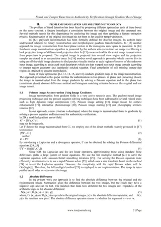 Fraud and Tamper Detection in Authenticity Verification through Gradient Based Image

                II.         PROBLEM FORMULATION AND SOLUTION METHODOLOGY
         The problem of fraud detection has been faced by proposing different approaches each of these based
on the same concept: a forgery introduces a correlation between the original image and the tampered one.
Several methods search for this dependence by analyzing the image and then applying a feature extraction
process. Reconstruction of the original test image has not been so far used for tamper detection.
         In [12] grayscale reconstruction has been formally defined for discrete images. Its authors have
underscored relations to binary reconstruction and morphological geodesic transformations. In [13] another
approach for image reconstruction from local phase vectors in the monogenic scale space is presented. In [14]
fan-beam image reconstruction algorithm is presented by the authors who reconstruct an image via filtering a
back projection image of differentiated projection data. In [15] a new method for the exact image reconstruction
from projections is proposed. The original image is projected into several view angles and the projection
samples are stored in an accumulator array. In [16] another novel approach is presented which consists first in
using an off-the-shelf image database to find patches visually similar to each region of interest of the unknown
input image, according to associated local descriptors which are then warped into input image domain according
to interest region geometry and seamlessly stitched together. Final completion of still missing texture-free
regions is obtained by smooth interpolation.
         None of these approaches [12, 13, 14, 15, and 16] conducts gradient maps in the image reconstruction.
The approach presented in this paper verifies the authentication in two phases: in phase one (modeling phase),
the image is reconstructed from the image gradients by solving a Poisson equation and in the phase two
(simulation phase) absolute difference method and histogram matching criterion between the original and test
image is used.

1.1        Poisson Image Reconstruction Using Image Gradients
           Image reconstruction from gradient fields is a very active research area. The gradient-based image
processing techniques and the poisson equation solving techniques have been addressed in several related areas
such as high dynamic range compression [17], Poisson image editing [18], image fusion for context
enhancement [19], interactive photomontage [20], Poisson image matting [21] and photography artifacts
removal [22].
           In our approach, a new criterion is developed, where the image is reconstructed from its gradients by
solving a poisson equation and hence used for authenticity verification.
In 2D, a modified gradient vector field:
 G’ = [G’x, G’y]                                                                                                (1)
may not be integrable.
Let I’ denote the image reconstructed from G’, we employ one of the direct methods recently proposed in [17]
to minimize:
 ||∇I’ – G ||                                                                                                   (2)
    so that:
 G ≈ ∇I’                                                                                                       (3)
By introducing a Laplacian and a divergence operator, I’ can be obtained by solving the Poisson differential
equation: [24, 25]
∇2I’ = div([G’x,G’y])                                                                                          (4)
           Since both the Laplacian and div are linear operators, approximating those using standard finite
differences yields a large system of linear equations. We use the full multigrid method [23] to solve the
Laplacian equation with Gaussian-Seidel smoothing iterations [25]. For solving the Poisson equation more
efficiently, an alternative is to use a rapid Poisson solver [25], which uses a sine transform based on the method
[24] to invert the Laplacian operator. However, the complexity with the rapid Poisson solver will be
O(n(log(n))). Therefore, the full multigrid method [23] is employed in our implementation. The image is zero-
padded on all sides to reconstruct the image
           .
1.2        Absolute Difference
           In the present work our approach is to find the absolute difference between the original and the
reconstructed image. Subtraction gives the difference between the two images, but the result may have a
negative sign and can be lost. The function that finds how different the two images are- regardless of the
arithmetic sign- is the absolute difference:
  N(x, y) = |O1(x, y) – O2(x, y)|                                                                               (5)
where, O1 (x, y) and O2(x, y) are pixels in the original images, |x| is the absolute difference operator, and N(x,
y) is the resultant new pixel. The absolute difference operator returns +x whether the argument is –x or +x.



                                             www.iosrjournals.org                                         2 | Page
 