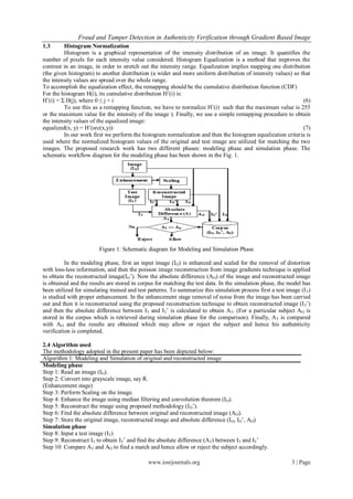 Fraud and Tamper Detection in Authenticity Verification through Gradient Based Image
1.3      Histogram Normalization
         Histogram is a graphical representation of the intensity distribution of an image. It quantifies the
number of pixels for each intensity value considered. Histogram Equalization is a method that improves the
contrast in an image, in order to stretch out the intensity range. Equalization implies mapping one distribution
(the given histogram) to another distribution (a wider and more uniform distribution of intensity values) so that
the intensity values are spread over the whole range.
To accomplish the equalization effect, the remapping should be the cumulative distribution function (CDF)
For the histogram H(i), its cumulative distribution H’(i) is:
H’(i) = Σ H(j), where 0 ≤ j < i                                                                               (6)
         To use this as a remapping function, we have to normalize H’(i) such that the maximum value is 255
or the maximum value for the intensity of the image ). Finally, we use a simple remapping procedure to obtain
the intensity values of the equalized image:
equalized(x, y) = H’(src(x,y))                                                                                (7)
         In our work first we perform the histogram normalization and then the histogram equalization criteria is
used where the normalized histogram values of the original and test image are utilized for matching the two
images. The proposed research work has two different phases: modeling phase and simulation phase. The
schematic workflow diagram for the modeling phase has been shown in the Fig. 1.




                        Figure 1: Schematic diagram for Modeling and Simulation Phase

          In the modeling phase, first an input image (IO) is enhanced and scaled for the removal of distortion
with loss-less information, and then the poisson image reconstruction from image gradients technique is applied
to obtain the reconstructed image(IO’). Now the absolute difference (AO) of the image and reconstructed image
is obtained and the results are stored in corpus for matching the test data. In the simulation phase, the model has
been utilized for simulating trained and test patterns. To summarize this simulation process first a test image (I T)
is studied with proper enhancement. In the enhancement stage removal of noise from the image has been carried
out and then it is reconstructed using the proposed reconstruction technique to obtain reconstructed image (I T’)
and then the absolute difference between IT and IT’ is calculated to obtain AT. (For a particular subject AO is
stored in the corpus which is retrieved during simulation phase for the comparison). Finally, A T is compared
with AO and the results are obtained which may allow or reject the subject and hence his authenticity
verification is completed.

2.4 Algorithm used
The methodology adopted in the present paper has been depicted below:
Algorithm 1: Modeling and Simulation of original and reconstructed image
Modeling phase
Step 1: Read an image (IO).
Step 2: Convert into grayscale image, say R.
(Enhancement stage)
Step 3: Perform Scaling on the image.
Step 4: Enhance the image using median filtering and convolution theorem (I O).
Step 5: Reconstruct the image using proposed methodology (IO’).
Step 6: Find the absolute difference between original and reconstructed image (AO).
Step 7: Store the original image, reconstructed image and absolute difference (IO, IO’, AO)
Simulation phase
Step 8: Input a test image (IT)
Step 9: Reconstruct IT to obtain IT’ and find the absolute difference (AT) between IT and IT’
Step 10: Compare AT and AO to find a match and hence allow or reject the subject accordingly.

                                              www.iosrjournals.org                                          3 | Page
 