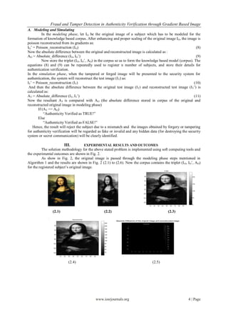 Fraud and Tamper Detection in Authenticity Verification through Gradient Based Image
A. Modeling and Simulating
          In the modeling phase, let IO be the original image of a subject which has to be modeled for the
formation of knowledge based corpus. After enhancing and proper scaling of the original image IO, the image is
poisson reconstructed from its gradients as:
IO’ = Poisson_reconstruction (IO)                                                                              (8)
Now the absolute difference between the original and reconstructed image is calculated as :
AO = Absolute_difference (IO, IO’)                                                                             (9)
          Now store the triplet (IO, IO’, AO) in the corpus so as to form the knowledge based model (corpus). The
equations (8) and (9) can be repeatedly used to register n number of subjects, and store their details for
authentication verification.
In the simulation phase, when the tampered or forged image will be presented to the security system for
authentication, the system will reconstruct the test image (I T) as:
IT’ = Poisson_reconstruction (IT)                                                                             (10)
 And then the absolute difference between the original test image (I T) and reconstructed test image (IT’) is
calculated as:
AT = Absolute_difference (IT, IT’)                                                                            (11)
Now the resultant AT is compared with AO (the absolute difference stored in corpus of the original and
reconstructed original image in modeling phase)
       If (AT == AO)
           “Authenticity Verified as TRUE!”
       Else
           “Authenticity Verified as FALSE!”
    Hence, the result will reject the subject due to a mismatch and the images obtained by forgery or tampering
for authenticity verification will be regarded as fake or invalid and any hidden data (for destroying the security
system or secret communication) will be clearly identified.

                            III.                      EXPERIMENTAL RESULTS AND OUTCOMES
          The solution methodology for the above stated problem is implemented using soft computing tools and
the experimental outcomes are shown in Fig. 2.
          As show in Fig. 2, the original image is passed through the modeling phase steps mentioned in
Algorithm 1 and the results are shown in Fig. 2 (2.1) to (2.6). Now the corpus contains the triplet (I O, IO’, AO)
for the registered subject’s original image.
                                                                                                                                    Image



                                                                                                           20                                                     200


                                                                                                           40

                                                                                                                                                                  150
                                                                                                           60


                                                                                                           80
                                                                                                                                                                  100

                                                                                                          100


                                                                                                          120                                                     50


                                                                                                          140
                                                                                                                                                                  0
                                                                                                                10   20   30   40    50     60   70   80   90




                (2.1)                                                 (2.2)                                                               (2.3)
                                      Reconstructed
                                                                              Absolute Difference of the original image and reconstructed image
                                                                      220
                 20                                                   200

                                                                      180
                 40
                                                                      160

                 60                                                   140

                                                                      120
                 80
                                                                      100

                 100                                                  80

                                                                      60
                 120
                                                                      40

                 140                                                  20


                       10   20   30   40   50    60   70   80   90



                                 (2.4)                                                                               (2.5)




                                                                 www.iosrjournals.org                                                                           4 | Page
 
