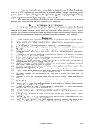 Fraud and Tamper Detection in Authenticity Verification through Gradient Based Image
comes to be 0.0049, and hence the image is declared as tampered and finally rejected. If the image was not
tampered then, the so obtained difference (between the normalized histogram of absolute difference of the test
image and reconstructed test image (Fig. 3.6) and the normalized histogram of absolute difference of the
original image and reconstructed original image (Fig. 2.6) would be 0.00
          In this manner the authenticity of the individual’s can be verified and the test images can be classified
as tampered (or forged) or original, and hence the tampering can be detected.

                                 IV.             CONCLUSION AND FURTHER WORK
          A novel gradient-based image reconstruction algorithm by solving poisson equation for detecting
image tampering in authenticity verification has been proposed in this paper. Our authenticity verification
approach is conducted in two phases. At first, the image is reconstructed from the gradients by solving a poisson
equation, and next normalized histogram criterion and absolute difference method is used to match the original
and test image. Experimental results demonstrate both the feasibility and the efficiency of our algorithm.

                                                          REFERENCES
[1]    S. Lyu and H. Farid, “How realistic is photorealistic?,” IEEE Transactions on Signal Processing, vol. 53, no. 2, pp. 845–850, 2005.
[2]    H. Farid, “Photo fakery and forensics,” Advances in Computers, vol. 77, pp. 1–55, 2009.
[3]    J. A. Redi, W. Taktak, and J. L. Dugelay, “Digital image forensics: a booklet for beginners,” Multimedia Tools and Applicatio ns,
       vol. 51, no. 1, pp. 133–162, 2011.
[4]    I. J. Cox, M. L. Miller, and J. A. Bloom, Digital watermarking. San Francisco, CA: Morgan Kaufmann, 2002.
[5]    M. Barni and F. Bartolini, Watermarking Systems Engineering: Enabling Digital Assets Security and Other Applications. Marcel
       Dekker, 2004.
[6]    H. Farid, “A survey of image forgery detection,” IEEE Signal Processing Magazine, vol. 2, no. 26, pp. 16–25, 2009.
[7]    A. Popescu and H. Farid, “Statistical tools for digital forensics,” in Proc of Int.’l Workshop on Information Hiding, Toronto ,
       Canada, 2005.
[8]    A. Swaminathan, M. Wu, and K. Liu, “Digital image forensics via intrinsic fingerprints,” IEEE Transactions on Information
       Forensics and Security, vol. 3, no. 1, pp. 101–117, 2008.
[9]    M. Chen, J. Fridrich, M. Goljan, and J. Lukas, “Determining image origin and integrity using sensor noise,” IEEE Transactions on
       Information Forensics and Security, vol. 3, no. 1, pp. 74–90, 2008.
[10]   N. Khanna, G. T.-C. Chiu, J. P. Allebach, and E. J. Delp, “Forensic techniques for classifying scanner, computer generated and
       digital camera images,” in Proc. of IEEE ICASSP, Las Vegas, USA, 2008.
[11]   R. Caldelli, I. Amerini, and F. Picchioni, “A DFT-based analysis to discern between camera and scanned images,” International
       Journal of Digital Crime and Forensics, vol. 2, no. 1, pp. 21–29, 2010.
[12]   Luc Vincent, “Morphological Grayscale Reconstruction in Image Analysis: Applications and Efficient Algorithms” IEEE
       Transactions on Image Processing, vol. 2, no. 2, 1993.
[13]   Di Zang and G. Sommer, “Phase Based Image Reconstruction in the Monogenic Scale Space” DAGM-Symposium, 2004.
[14]   S. Leng, T. Zhuang, B. Nett and Guang-Hong Chen, “Exact fan-beam image reconstruction algorithm for truncated projection data
       acquired from an asymmetric half-size detector” Phys. Med. Biol. 50 (2005) 1805–1820.
[15]   A. L. Kesidis, N. Papamarkos, “Exact image reconstruction from a limited number of projections” J. Vis. Commun. Image R. 19
       (2008) 285–298.
[16]   P. Weinzaepfel, H. Jegou, P. Perez, “Reconstructing an image from its local descriptors ” Computer Vision and Pattern Recognition
       (2011).
[17]   R. Fatta, D. Lischinski, M. Werman, “Gradient domain high dynamic range compression” ACM Transactions on Graphics
       2002;21(3):249-256.
[18]   P. P´erez ,M. Gangnet , A. Blake, “ Poisson image editing” ACM Transactions on Graphics 2003;22(3):313-318.
[19]   R. Raskar, A. Ilie , J.Yu, “ Image fusion for context enhancement and video surrealism”, In: Proceedings of Non-Photorealistic
       Animation and Rendering ’04, France, 2004. p. 85-95.
[20]   A. Agarwala , M. Dontcheva, M. Agrawala , S. Drucker, A.Colburn, B. Curless, D Salesin , M. Cohen M, “ Interactive digital
       photomontage. ACM Transactions on Graphics” 2004;23(3):294-302.
[21]   J. Sun, J. Jia, CK. Tang , HY Shum , “Poisson matting. ACM Transactions on Graphics” 2004;23(3):315-321.
[22]   A. Agrawal , R. Raskar, SK. Nayar , Y. Li, “Removing flash artifacts using gradient analysis” ACM Transactions on Graphics
       2005;24(3):828-835.
[23]   W. Press, S. Teukolsky, W. Vetterling, B. Flannery “Numerical Recipes in C: The Art of Scientific Computing” Cambridge
       University Press; 1992.
[24]   R. Raskar, K. Tan, R. Feris , J. Yu, M. Turk “Non-photorealistic camera: depth edge detection and stylized rendering using multi-
       flash imaging” ACM Transactions on Graphics 2004;23(3):679-688.
[25]   J. Shen, X. Jin, C. Zhou, Charlie C. L. Wang, “Gradient based image completion by solving the Poisson equation,” PCM’05
       Proceedings of the 6th Pacific-Rim conference on Advances in Multimedia Information Processing – Volume Part I 257-268




                                                     www.iosrjournals.org                                                       6 | Page
 