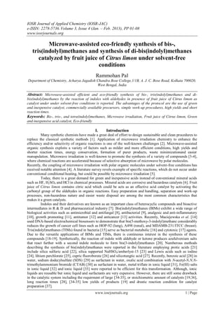 IOSR Journal of Applied Chemistry (IOSR-JAC)
e-ISSN: 2278-5736. Volume 3, Issue 4 (Jan. – Feb. 2013), PP 01-08
www.iosrjournals.org

          Microwave-assisted eco-friendly synthesis of bis-,
   tris(indolyl)methanes and synthesis of di-bis(indolyl)methanes
      catalyzed by fruit juice of Citrus limon under solvent-free
                               conditions
                                              Rammohan Pal
Department of Chemistry, Acharya Jagadish Chandra Bose College,1/1B, A. J. C. Bose Road, Kolkata 700020,
                                          West Bengal, India

Abstract: Microwave-assisted efficient and eco-friendly synthesis of bis-, tris(indolyl)methanes and di-
bis(indolyl)methanes by the reaction of indoles with aldehydes in presence of fruit juice of Citrus limon as
catalyst under under solvent-free conditions is reported. The advantages of the protocol are the use of green
and inexpensive catalyst, commercially available precursors, simple work-up procedures, high yields and short
reaction times.
Keywords: Bis-, tris-, and tetra(indolyl)methanes, Microwave irradiation, Fruit juice of Citrus limon, Green
and inexpensive acid catalyst, Eco-friendly

                                              I.     Introduction
          Many synthetic chemists have made a great deal of effort to design sustainable and clean procedures to
replace the classical synthetic methods [1]. Application of microwave irradiation chemistry to enhance the
efficiency and/or selectivity of organic reactions is one of the well-known challenges [2]. Microwave-assisted
organic synthesis exploits a variety of factors such as milder and more efficient conditions, high yields and
shorter reaction times, energy conservation, formation of purer products, waste minimizationand easier
manupulation. Microwave irradiation is well-known to promote the synthesis of a variety of compounds [3-4],
where chemical reactions are accelerated because of selective absorption of microwave by polar molecules.
Recently, the coupling of microwave irradiation with polar organic molecules under solvent-free conditions has
received notable attention [4]. A literature survey revels example of specific reactions, which do not occur under
conventional conditional heating, but could be possible by microwave irradiation [5].
          Today, there is a great demand for green and inexpensive acids instead of conventional mineral acids
such as HF, H2SO4 and HCl in chemical processes. Mineral acids are corrosive and hazardous catalysts [6]. Fruit
juice of Citrus limon contains citric acid which could be acts as an effective acid catalyst by activating the
carbonyl group of the aldehydes in organic reactions. Easy preparation and handling, separation and work-up
processes, non-hazardous nature and easier waste disposal are among the most common characteristics that
makes it a green catalysts.
          Indoles and their derivatives are known as an important class of heterocyclic compounds and bioactive
intermediates in R & D and pharmaceutical industry [7]. Bis(indolyl)methanes (BIMs) exhibit a wide range of
biological activities such as antimicrobial and antifungal [8], antibacterial [9], analgesic and anti-inflammatory
[10], growth promoting [11], antitumor [12] and anticancer [13] activities. Recently, Maciejewska et al. [14]
used DNA-based electrochemical biosensors to demonstrate that bis(5-methoxy-3-indolyl)methane considerably
reduces the growth of cancer cell lines such as HOP-92 (lung), A498 (renal), and MDAMB-231/ITCC (breast).
Tris(indolyl)methanes (TIMs) found in bacteria [15].serve as bacterial metabolic [16] and cytotoxic [17] agents.
Due to the versatile applications of BIMs and TIMs, there is contineous interest in the synthesis of these
compounds [18-19]. Synthetically, the reaction of indole with aldehyde or ketone produces azafulvenium salts
that react further with a second indole molecule to form bis(3-indolyl)methanes [20]. Numberous methods
describing the synthesis of bis(indolyl)methanes were reported in the literature employing protic acids [21]
include silica sulfuric acid [22], silica supported NaHSO4/amberlyst-15 [23] and Lewis acids such as iodine
[24], lihium perchlorate [25], cupric fluoroborate [26] and silicotungtic acid [27]. Recently, benzoic acid [28] in
water, sodium dodecylsulfate (SDS) [29] as surfactant in water, oxalic acid combination with N-acetyl-N,N,N-
trimethylammonium bromide (CTAB) [30] as surfactant in water, metal triflate in ionic liquid [31], Fe(III) salts
in ionic liquid [32] and ionic liquid [33] were reported to be efficient for this transformation. Although, ionic
liquids are reusable but ionic liquid and surfactants are very expensive. However, there are still some drawback
in the catalytic system including the requirment of large [34-35], or stoichiometric amount of catalysts [19,36],
long reaction times [28], [34-35] low yields of products [19] and drastic reaction condition for catalyst
preparation [37].
                                             www.iosrjournals.org                                         1 | Page
 