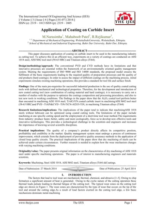The International Journal Of Engineering And Science (IJES)
|| Volume || 3 || Issue || 4 || Pages || 01-07 || 2014 ||
ISSN (e): 2319 – 1813 ISSN (p): 2319 – 1805
www.theijes.com The IJES Page 1
Application of Coating on Carbide Insert
M.Narasimha1
, Mahaboob Patel2
, R.Rejikumar3
,
1, 2,
Department of Mechanical Engineering, WolaitaSodoUniversity, WolaitaSodo, Ethiopia.
3,
School of Mechanical and Industrial Engineering, Bahir Dar University, Bahir Dar, Ethiopia.
-------------------------------------------------------------ABSTRACT---------------------------------------------------
This paper discusses application of coating on carbide insert to be used in the manufacturing industry
as cutting tool. To achieve this in an efficient way, experiments on a variety of coatings are conducted on AISI
1018 steel, AISI M42 tool steel (58-63 HRC) and Titanium alloys (Ti64).
Design/methodology/approach: The conventional PVD and CVD methods have its limitations and that
innovative processes are essential within the framework of an environmentally oriented quality management
system. Meeting the requirements of ISO 9000 and ISO 14000 standards, the proposed model ensures the
fulfilment of the basic requirements leading to the required quality of preparation processes and the quality of
end products (hard coatings). In order to assess the impact of different coatings on the machining process, initial
experiments simulate existing machining operations; this provides a standard for tool life and surface finish.
Findings: One of the main pre-requisites for successful industrial production is the use of quality coated cutting
tools with defined mechanical and technological properties. Therefore, for the development and introduction of
new coated cutting tool (new combination of cutting material and hard coatings), it is necessary to carry out a
number of studies with the purpose to optimize the coatings composition and processing procedures, and also to
test new tools in working conditions. The findings in the paper show that the Al2O3 coated tool perform better
than uncoated in machining AISI 1018 steel, TiAlCrYN coated carbide insert in machiningAISI M42 tool steel
(58-63 HRC)and PVD –TiAlN&CVD –TiN-TiCN-Al2O3-TiN, in machining Titanium alloys (Ti64)
Research limitations/implications: The implications of the paper tend to indicate that machiningAISI 1018
steels without lubricant can be optimized using coated cutting tools. The limitations of the paper include
machining at one specific cutting speed and the employment of a short-time tool wear method.The requirements
from industry: produce faster, better, safety and more ecologically, force us to develop new effective tools and
innovative technologies. This provides a technological challenge to the scientists and engineers and increases
the importance of knowing several scientific disciplines.
Practical implications: The quality of a company‟s product directly affects its competitive position,
profitability and credibility in the market. Quality management system must undergo a process of continuous
improvement, which extends from the deployment of preventive quality assurance methods to the application of
closed loop quality circuits. The practical implications of the paper show that dry machining of steels can be
achieved under certain circumstances. Further research is needed to explain how the wear mechanism changes
with varying machining conditions.
Originality/value: The paper presents original information on the characteristics of dry machining of AISI 1018
steel under specific machining operations. The paper is of interest to manufacturing engineers and materials
scientists.
Keywords: Machining; Steel AISI 1018, AISI M42 steel, Titanium alloys (Ti64) &Coatings.
----------------------------------------------------------------------------------------------------------------------------------------
Date of Submission: 27 March 2014 Date of Publication: 25 April 2014
----------------------------------------------------------------------------------------------------------------------------------------
I. INTRODUCTION
The factors that lead to tool wear are mechanical, thermal, chemical, and abrasive [1-3]. Owing to chip
formation a significant amount of heat is generated. Owing to the cyclic nature of the cutting operation these
thermal loads pulsate leading to thermal fatigue of the cutting tool. The typical wear zones on the cutting tool
edge are shown in Figure 1. The wear zones are characterized by the type of wear that occurs on the tip of the
tool and around the cutting edge.As a result of load factors exerted on the cutting tool edge, a few basic
mechanisms dominate metal machining
 