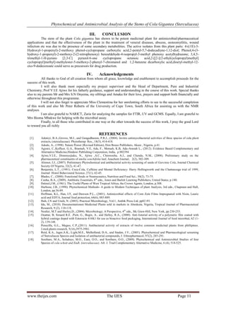 Phytochemical and Antimicrobial Analysis of the Stems of Cola Gigantea (Sterculiacea)
www.theijes.com The IJES Page 11
III. CONCLUSION
The stem of the plant Cola gigantea has shown to be potent medicinal plant for antimicrobial/pharmaceutical
applications and that the effectiveness of the plant in the treatment of veneral diseases, abscess, oesteomytlitis, wound
infection etc was due to the presence of some secondary metabolities. The active isolates from this plant parts: 4-((1E)-3-
Hydroxyl-1-propenyl)-2-methoxy phenol-cyclopropane carboxylic acid,2-pentyl-5,7-dodecadiyne-1,12-diol; Phenol,4-(3-
hydroxy-1-propenyl)-2-methoxy-2-(2-nitrophenoxy) benzaldehyde-4-isopropyl-3-methyl phenoxy acetylhydrazone; 3,4,5-
trimethyl-1-H-pyrano [2,3-C] pyrazol-6-one cyclopropane octanoic acid,2-[[2-[(2-ethylcyclopropyl)methyl]
cyclopropyl]methyl]-methylester-5-methoxy-2-phenyl-7-chromanol and 1,2-benzene dicarboxylic acid,dioctyl-methyl-12-
oxo-9-dodecenoate could serve as precursors for drug production.
IV. Acknowledgements
All thanks to God of all creation from whom all grace, knowledge and enablement to accomplish proceeds for the
success of this work.
I will also thank most especially my project supervisor and the Head of Department, Pure and Industrial
Chemistry; Prof V.I.E Ajiwe for his fatherly guidance, support and understanding in the course of this work. Special thanks
also to my parents Mr and Mrs S.N Onyema, my siblings and Amaka for their love, prayers and support both financially and
otherwise throughout this programme.
I will not also forget to appreciate Miss Clementina for her unrelenting efforts to see to the successful completion
of this work and also Mr Peter Roberts of the University of Cape Town, South Africa for assisting us with the NMR
analyses.
I am also grateful to NARICT, Zaria for analyzing the samples for FTIR, UV and GCMS. Equally, I am grateful to
Mrs Ifeoma Mbakwe for helping with the microbial assay.
Finally, to all those who contributed in one way or the other towards the success of this work, I pray the good Lord
to reward you all richly
REFERENCES
[1]. Adeniyi, B.A.,Groves, M.J., and Gangadharam, P.R.J., (2004). Invitro antimycobacterial activities of three species of cola plant
extracts, (sterculiaceae). Phytotherap Res., 18(5), 414-418.
[2]. Adodo, A., (1998). Nature Power (Revised Edition), Don Bosco Publishers, Akure , Nigeria, p.41.
[3]. Agyare, C.,Koffuor, G.A., Boamah, V.E, Adu, F., Mensah, K.B, Adu-Amoah L., (2012). Evidence Based Complementary and
Alternative Medicine,Hindawi Publishing Corporation, India, p.902394
[4]. Ajiwe,V.I.E., Dimonyejiaku, N., Ajiwe ,A.C., Chinweuba, A.J., and Chendo, N.M., (2008). Preliminary study on the
pharmaceutical constituents of emilia sonchifolia leaf, Anachem Journal, 2(2), 302-309.
[5]. Alinnor, I.J., (2007). Preliminary Phytochemical and antibacterial activity screening of seeds of Garcinia Cola, Journal Chemical
Society Of Nigeria, 32(2), 41-47.
[6]. Benjamin, L.T., (1991). Coca-Cola, Caffeine and Mental Deficiency- Harry Hollingworth and the Chattanooga trial of 1999,
Journal Histol Behavioural Science, 27(1), 42-45.
[7]. Blades, C., (2000). Functional foods or Neutraceutics, Nutrition and Food Sci., 30(2), 73-75.
[8]. Cunha, B.A., (2009). Antibiotic Essentials, 8th
edn., Jones and Barlett Learning Publishers, United States, p.180.
[9]. Dalziel,J.M., (1961). The Useful Plants of West Tropical Africa, the Crown Agents, London, p.308.
[10]. Harbone, J.B., (1998). Phytochemical Methods- A guide to Modern Techniques of plant Analysis, 3rd edn., Chapman and Hall,
London, pp.36-89.
[11]. Hoffman, K.L, Han, I.Y, and Dawson P.L., (2001). Antimicrobial effects of Corn Zein Films Impregnated with Nisin, Lauric
acid and EDTA, Journal food protection, 64(6), 885-889.
[12]. Ibeh, I.N and Uraih, N. (2003). Practical Microbiology, Vol.1, Ambik Press Ltd, pp82-93.
[13]. Idu, M., (2010). Documentationon Medicinal Plants sold in markets in Abeokuta, Nigeria, Tropical Journal of Pharmaceutical
Research, 9 (2), 110-118.
[14]. Nestler, M.T and Hurley,D., (2004). Microbiology; A Perspective, 4th
edn., Mc Graw-Hill, New York, pp 230-253.
[15]. Ouattar, B, Simard R.E. ,Piett, G., Begin, A., and Holley, R.A., (2000). Anti-listerial activity of a polymeric film coated with
hybrid coatings doped with Enterocin 416K1 for use as bioactive food packaging, International Journal of food microbial, 62 (1-
2), 139-148.
[16]. Penecilla, G.L., Magno, C.P.,(2011). Antibacterial activity of extracts of twelve common medicinal plants from phillipines.
J.med.plants research, 5(16),3975-3981.
[17]. Reid, K.A., Jager,A.K., Light,M.E., Mulholland, D.A., and Staden, J.V., (2005). Phytochemical and Pharmacological screening
of Sterculiacea Species and Isolation of antibacterial compounds, J. Ethnopharmacol, 97(2), 285-291.
[18]. Sonibare, M.A., Soladoye, M.O., Esan, O.O., and Sonibare, O.O., (2009). Phytochemical and Antimicrobial Studies of four
Species of cola schott and Endl. (sterculiaceae). Afr. J. Trad Complementary Alternative Medicine, 6 (4), 518-525.
 