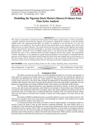 The International Journal Of Engineering And Science (IJES)
|| Volume || 3 || Issue || 4 || Pages || 01-12 || 2014 ||
ISSN (e): 2319 – 1813 ISSN (p): 2319 – 1805
www.theijes.com The IJES Page 1
Modelling the Nigerian Stock Market (Shares) Evidence from
Time Series Analysis
1
A. B, Abdullahi, 2
H. R. Bakari
1. Federal Polytechnic Mubi, Department of Mathematics and Statistics
2. University of Maiduguri, Department of Mathematics and Statistics
-------------------------------------------------------------ABSTRACT---------------------------------------------------
This study was undertaken to examine the trend or pattern in the Nigeria capital market, as well as to determine
a suitable model for forecasting the Nigerian stock market by applying the techniques of the Box-Jenkins
ARIMA model. The augmented dickey-fuller test (ADF) was employed to test the presence of a unit root
(stationary or non stationary). The test shows that the stock market data are non stationary, after which it was
differenced once to obtain stationary. The results showed that the trend or pattern of the Nigerian stock market
is better represented by exponential model (that is, non-linear relationship exists between the operators and the
general public). Among the series of ARIMA models tested, it was discovered that ARIMA (2, 1, 2) model
performs best since it has a minimum MAPE and MAE compared with the other models. The study further
revealed ‘information’ as very important to capital market development. It was therefore recommended that the
operators of the Nigerian stock market should relaxed the bottle necks and stringent laws on stock practices so
that more people will be attracted to take part. The operators of the stock market should raise the level of
awareness so that investors will keep abreast with new innovations and what is happening in the market.
KEYWORDS: Arima, Augmented Dickey-Fuller test, Box- Jenkins, Modelling, Shares, Stock Market
---------------------------------------------------------------------------------------------------------------------------------------
Date of Submission: 15 April 2014 Date of Publication: 30 April 2014
---------------------------------------------------------------------------------------------------------------------------------------
I. INTRODUCTION
The ability to predict the stock price to meet the fundamental objectives of investors and operators of
stock market for gaining more benefits cannot be overemphasised. This issue has attracted the attentions of
researchers and statisticians the world over. Stock markets are influenced by numerous factors and this has
created a high controversy in this field. Many methods and approaches for formulating forecasting models are
available in the literature. This study exclusively deals with time series forecasting model, in particular, the Auto
Regressive Integrated Moving Average (ARIMA) models. These models were described by Box-Jenkins.
The Box-Jenkins approach possesses many appealing and attractive features. It allows the manager
who has only data on past years quantities, stock (shares) as an example, to forecast future once without having
to search for other related time series data, for example, shares. Box-Jenkins approach also allows for the use of
several time series, for example stock, to explain the behaviour of another series, for example dividend, if these
other time series data are corrected with a variable of interest and if there appears to be some cause for this
correlation.
Box-Jenkins (ARIMA) modelling has been successfully applied in various stock markets activities. The
following are examples where time series analysis and forecasting are effective: stock market and its related
activities, econometrics analysis, price indices, etc.
As economies develop, more funds are needed to meet the rapid expansion. Consequently, people are
moved to source for funds to meet up with numerous competing challenges. The stock market serves as a
veritable tool in the mobilisation and allocation of saving among competing uses which are critical to the growth
and efficiency of the economy (Alile, 1984). The growing importance of stock market in developing countries
around the world over the last few decades has shifted the focus of researchers to explore efficient ways of
predicting stock market activities to enhance the benefit derived from them. While numerous scientific attempts
have been made, no method has been discovered to accurately predict price movement.
 