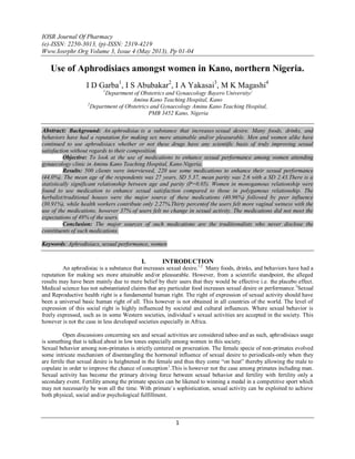 IOSR Journal Of Pharmacy
(e)-ISSN: 2250-3013, (p)-ISSN: 2319-4219
Www.Iosrphr.Org Volume 3, Issue 4 (May 2013), Pp 01-04
1
Use of Aphrodisiacs amongst women in Kano, northern Nigeria.
I D Garba1
, I S Abubakar2
, I A Yakasai3
, M K Magashi4
1
Department of Obstetrics and Gynaecology Bayero University/
Aminu Kano Teaching Hospital, Kano
2
Department of Obstetrics and Gynaecology Aminu Kano Teaching Hospital,
PMB 3452 Kano, Nigeria
Abstract: Background: An aphrodisiac is a substance that increases sexual desire. Many foods, drinks, and
behaviors have had a reputation for making sex more attainable and/or pleasurable. Men and women alike have
continued to use aphrodisiacs whether or not these drugs have any scientific basis of truly improving sexual
satisfaction without regards to their composition.
Objective: To look at the use of medications to enhance sexual performance among women attending
gynaecology clinic in Aminu Kano Teaching Hospital, Kano Nigeria.
Results: 500 clients were interviewed, 220 use some medications to enhance their sexual performance
(44.0%). The mean age of the respondents was 27 years, SD 5.37, mean parity was 2.6 with a SD 2.43.There is a
statistically significant relationship between age and parity (P=0.05). Women in monogamous relationship were
found to use medication to enhance sexual satisfaction compared to those in polygamous relationship. The
herbalist/traditional houses were the major source of these medications (40.96%) followed by peer influence
(30.91%), while health workers contribute only 2.27%.Thirty percentof the users felt more vaginal wetness with the
use of the medications, however 37% of users felt no change in sexual activity. The medications did not meet the
expectations of 49% of the users.
Conclusion: The major sources of such medications are the traditionalists who never disclose the
constituents of such medications.
Keywords: Aphrodisiacs, sexual performance, women
I. INTRODUCTION
An aphrodisiac is a substance that increases sexual desire.1,2
Many foods, drinks, and behaviors have had a
reputation for making sex more attainable and/or pleasurable. However, from a scientific standpoint, the alleged
results may have been mainly due to mere belief by their users that they would be effective i.e. the placebo effect.
Medical science has not substantiated claims that any particular food increases sexual desire or performance.3
Sexual
and Reproductive health right is a fundamental human right. The right of expression of sexual activity should have
been a universal basic human right of all. This however is not obtained in all countries of the world. The level of
expression of this social right is highly influenced by societal and cultural influences. Where sexual behavior is
freely expressed, such as in some Western societies, individual`s sexual activities are accepted in the society. This
however is not the case in less developed societies especially in Africa.
Open discussions concerning sex and sexual activities are considered taboo and as such, aphrodisiacs usage
is something that is talked about in low tones especially among women in this society.
Sexual behavior among non-primates is strictly centered on procreation. The female specie of non-primates evolved
some intricate mechanism of disentangling the hormonal influence of sexual desire to periodicals-only when they
are fertile that sexual desire is heightened in the female and thus they come “on heat” thereby allowing the male to
copulate in order to improve the chance of conception1
.This is however not the case among primates including man.
Sexual activity has become the primary driving force between sexual behavior and fertility with fertility only a
secondary event. Fertility among the primate species can be likened to winning a medal in a competitive sport which
may not necessarily be won all the time. With primate`s sophistication, sexual activity can be exploited to achieve
both physical, social and/or psychological fulfillment.
 