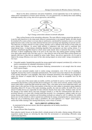 Energy Conservation In Wireless Sensor Networks...
www.ijceronline.com ||April||2013|| Page 3
Based on the above architecture and power breakdown, several approaches have to be exploited, to
reduce power consumption in wireless sensor networks. At a very general level, we identify three main enabling
techniques namely, duty cycling, data-driven approaches, and mobility.
Fig 4: Energy conservation schemes in network subsystem
Duty cycling focuses on the networking subsystem. The most effective energy-conserving operation is
to put the radio transceiver in the sleep mode whenever communication is not required. Ideally, the radio should
be switched off as soon as there is no more data to send/receive, and should be resumed as soon as a new data
packet becomes ready. In this way nodes alternate between active and sleep state depending on network activity.
This behaviour is usually referred to as duty cycling, and duty cycle is defined as the fraction of time nodes are
active during their lifetime. As sensor nodes perform a cooperative task, they need to coordinate their
sleep/wakeup times. A sleep/wakeup scheduling algorithm thus accompanies any duty cycling scheme. It is
typically a distributed algorithm based on which sensor nodes decide when to transition from active to sleep,
and back. It allows neighbouring nodes to be active at the same time, thus making packet exchange feasible
even when nodes operate with a low duty cycle (i.e., they sleep for most of the time) Duty-cycling schemes are
typically oblivious to data that are sampled by sensor nodes. Hence, data-driven approaches can be used to
improve the energy efficiency even more. In fact, data sensing impacts on sensor nodes’ energy consumption in
two ways:
 Unneeded samples: Sampled data generally has strong spatial and/or temporal correlation [6], so there is no
need to communicate the redundant information to the sink.
 Power consumption of the sensing subsystem: Reducing communication is not enough when the sensor
itself is power hungry.
In the first case unwanted samples result in useless energy consumption, even if the cost of sampling is
negligible, because they result in unneeded communications. The second issue arises whenever the consumption
of the sensing subsystem is not negligible. Data driven techniques presented in the following are designed to
reduce the amount of sampled data by keeping the sensing accuracy within an acceptable level for the
application.
In case some of the sensor nodes are mobile, mobility can finally be used as a tool for reducing energy
consumption (beyond duty cycling and data-driven techniques). In a static sensor network, packets coming from
sensor nodes follow a multi-hop path towards the sink(s). Thus, a few paths can be more loaded than others, and
nodes closer to the sink have to relay more packets so that they are more subject to premature energy depletion
(funnelling effect) [7]. If some of the nodes (including, possibly, the sink) are mobile, the traffic flow can be
altered if mobile devices are responsible for data collection directly from static nodes. Ordinary nodes wait for
the passage of the mobile device and route messages towards it, so that the communications take place in
proximity (directly or at most with a limited multi-hop traversal). As a consequence, ordinary nodes can save
energy because path length, contention and forwarding overheads are reduced as well. In addition, the mobile
device can visit the network in order to spread more uniformly the energy consumption due to communications.
When the cost of mobilizing sensor nodes is prohibitive, the usual approach is to “attach” sensor nodes to
entities that willbe roaming in the sensing field anyway, such as buses or animals.
III. DATA DRIVEN APPROACHES
As mentioned in the previous section, data driven approaches can be mainly classified as:
 Data Reduction
 Energy Efficient Data Acquisition
Data reduction mainly focuses on the data which is already present in the nodes, whereas energy efficient data
acquisition mainly focuses on retrieving the data from the environment or surroundings efficiently using
sophisticated algorithms.
 