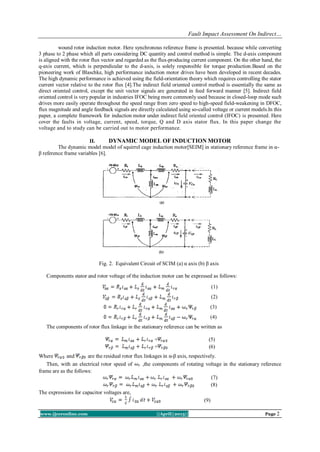 Fault Impact Assessment On Indirect…
www.ijceronline.com ||April||2013|| Page 2
wound rotor induction motor. Here synchronous reference frame is presented. because while converting
3 phase to 2 phase which all parts considering DC quantity and control method is simple. The d-axis component
is aligned with the rotor flux vector and regarded as the flux-producing current component. On the other hand, the
q-axis current, which is perpendicular to the d-axis, is solely responsible for torque production.Based on the
pioneering work of Blaschke, high performance induction motor drives have been developed in recent decades.
The high dynamic performance is achieved using the field-orientation theory which requires controlling the stator
current vector relative to the rotor flux [4].The indirect field oriented control method is essentially the same as
direct oriented control, except the unit vector signals are generated in feed forward manner [5]. Indirect field
oriented control is very popular in industries IFOC being more commonly used because in closed-loop mode such
drives more easily operate throughout the speed range from zero speed to high-speed field-weakening in DFOC,
flux magnitude and angle feedback signals are directly calculated using so-called voltage or current models.In this
paper, a complete framework for induction motor under indirect field oriented control (IFOC) is presented. Here
cover the faults in voltage, current, speed, torque, Q and D axis stator flux. In this paper change the
voltage and to study can be carried out to motor performance.
II. DYNAMIC MODEL OF INDUCTION MOTOR
The dynamic model model of squirrel cage induction motor[SEIM] in stationary reference frame in α-
β reference frame variables [6].
Fig. 2. Equivalent Circuit of SCIM (a) α axis (b) β axis
Components stator and rotor voltage of the induction motor can be expressed as follows:
(1)
(2)
(3)
(4)
The components of rotor flux linkage in the stationary reference can be written as
+ (5)
+ (6)
Where and are the residual rotor flux linkages in α-β axis, respectively.
Then, with an electrical rotor speed of ,the components of rotating voltage in the stationary reference
frame are as the follows:
(7)
(8)
The expressions for capacitor voltages are,
(9)
 