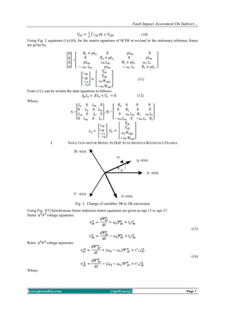 Fault Impact Assessment On Indirect…
www.ijceronline.com ||April||2013|| Page 3
(10)
Using Fig. 2 equations (1)-(10), for the matrix equations of SCIM at no-load in the stationary reference frame
are given by
=
(11)
From (11), can be written the state equations as follows:
(12)
Where,
A = , B =
,
I. INDUCTION MOTOR MODEL IN DQ0 SYNCHRONOUS REFERENCE FRAMES
Fig. 3. Change of variables 3Φ to 2Φ conversion
Using Fig. 3[7] Synchronous frame induction motor equations are given as eqn 13 to eqn 17.
Stator voltage equations:
(13)
Rotor voltage equations:
(14)
Where,
 