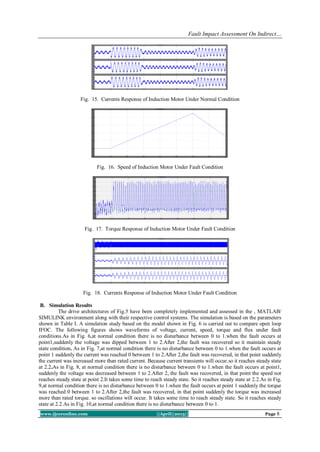 Fault Impact Assessment On Indirect…
www.ijceronline.com ||April||2013|| Page 8
Fig. 15. Currents Response of Induction Motor Under Normal Condition
Fig. 16. Speed of Induction Motor Under Fault Condition
Fig. 17. Torque Response of Induction Motor Under Fault Condition
Fig. 18. Currents Response of Induction Motor Under Fault Condition
B. Simulation Results
The drive architectures of Fig.5 have been completely implemented and assessed in the , MATLAB/
SIMULINK environment along with their respective control systems. The simulation is based on the parameters
shown in Table I. A simulation study based on the model shown in Fig. 6 is carried out to compare open loop
IFOC. The following figures shows waveforms of voltage, current, speed, torque and flux under fault
conditions.As in Fig. 6,at normal condition there is no disturbance between 0 to 1.when the fault occurs at
point1,suddenly the voltage was dipped between 1 to 2.After 2,the fault was recovered so it maintain steady
state condition. As in Fig. 7,at normal condition there is no disturbance between 0 to 1.when the fault occurs at
point 1 suddenly the current was reached 0 between 1 to 2.After 2,the fault was recovered, in that point suddenly
the current was increased more than rated current. Because current transients will occur.so it reaches steady state
at 2.2.As in Fig. 8, at normal condition there is no disturbance between 0 to 1.when the fault occurs at point1,
suddenly the voltage was decreased between 1 to 2.After 2, the fault was recovered, in that point the speed not
reaches steady state at point 2.It takes some time to reach steady state. So it reaches steady state at 2.2.As in Fig.
9,at normal condition there is no disturbance between 0 to 1.when the fault occurs at point 1 suddenly the torque
was reached 0 between 1 to 2.After 2,the fault was recovered, in that point suddenly the torque was increased
more than rated torque. so oscillations will occur. It takes some time to reach steady state. So it reaches steady
state at 2.2.As in Fig. 10,at normal condition there is no disturbance between 0 to 1.
 