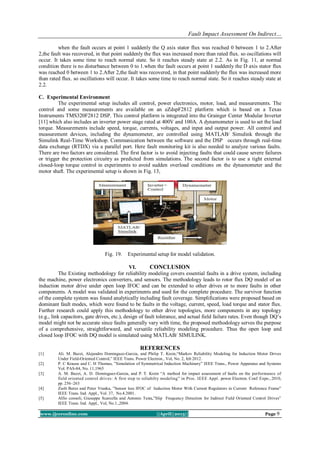 Fault Impact Assessment On Indirect…
www.ijceronline.com ||April||2013|| Page 9
when the fault occurs at point 1 suddenly the Q axis stator flux was reached 0 between 1 to 2.After
2,the fault was recovered, in that point suddenly the flux was increased more than rated flux. so oscillations will
occur. It takes some time to reach normal state. So it reaches steady state at 2.2. As in Fig. 11, at normal
condition there is no disturbance between 0 to 1.when the fault occurs at point 1 suddenly the D axis stator flux
was reached 0 between 1 to 2.After 2,the fault was recovered, in that point suddenly the flux was increased more
than rated flux. so oscillations will occur. It takes some time to reach normal state. So it reaches steady state at
2.2.
C. Experimental Environment
The experimental setup includes all control, power electronics, motor, load, and measurements. The
control and some measurements are available on an eZdspF2812 platform which is based on a Texas
Instruments TMS320F2812 DSP. This control platform is integrated into the Grainger Center Modular Inverter
[11] which also includes an inverter power stage rated at 400V and 100A. A dynamometer is used to set the load
torque. Measurements include speed, torque, currents, voltages, and input and output power. All control and
measurement devices, including the dynamometer, are controlled using MATLAB/ Simulink through the
Simulink Real-Time Workshop. Communication between the software and the DSP occurs through real-time
data exchange (RTDX) via a parallel port. Here fault monitoring kit is also needed to analyze various faults.
There are two factors are considered. The first factor is to avoid injecting faults that could cause severe failures
or trigger the protection circuitry as predicted from simulations. The second factor is to use a tight external
closed-loop torque control in experiments to avoid sudden overload conditions on the dynamometer and the
motor shaft. The experimental setup is shown in Fig. 13,
Fig. 19. Experimental setup for model validation.
VI. CONCLUSION
The Existing methodology for reliability modeling covers essential faults in a drive system, including
the machine, power electronics converters, and sensors. The methodology leads to rotor flux DQ model of an
induction motor drive under open loop IFOC and can be extended to other drives or to more faults in other
components. A model was validated in experiments and used for the complete procedure. The survivor function
of the complete system was found analytically including fault coverage. Simplifications were proposed based on
dominant fault modes, which were found to be faults in the voltage, current, speed, load torque and stator flux.
Further research could apply this methodology to other drive topologies, more components in any topology
(e.g., link capacitors, gate drives, etc.), design of fault tolerance, and actual field failure rates. Even though DQ’s
model might not be accurate since faults generally vary with time, the proposed methodology serves the purpose
of a comprehensive, straightforward, and versatile reliability modeling procedure. Thus the open loop and
closed loop IFOC with DQ model is simulated using MATLAB/ SIMULINK.
REFERENCES
[1] Ali. M. Bazzi, Alejandro Dominguez-Garcia, and Philip T. Krein,“Markov Reliability Modeling for Induction Motor Drives
Under Field-Oriented Control,” IEEE Trans. Power Electron., Vol, No. 2, feb 2012.
[2] P. C Krause and C. H Thomas, ”Simulation of Symmetrical Induction Machinery” IEEE Trans., Power Apparatus and Systems
Vol. PAS-84, No. 11,1965
[3] A. M. Bazzi, A. D. Dominguez-Garcia, and P. T. Krein “A method for impact assessment of faults on the performance of
field oriented control drives: A first step to reliabilty modeling” in Proc. IEEE Appl. power Electron. Conf. Expo., 2010,
pp. 256–263
[4] Zsolt Beres and Peter Vranka, ”Sensor less IFOC of Induction Motor With Current Regulators in Current Reference Frame”
IEEE Trans. Ind. Appl., Vol. 37, No.4.2001.
[5] Alfio consoli, Giuseppe Scarcella and Antonio Testa,”Slip Frequency Detection for Indirect Field Oriented Control Drives”
IEEE Trans. Ind. Appl., Vol, No.1.,2004.
 