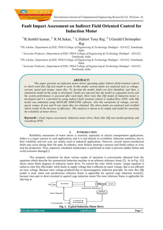International Journal of Computational Engineering Research||Vol, 03||Issue, 4||
www.ijceronline.com ||April||2013|| Page 1
Fault Impact Assessment on Indirect Field Oriented Control for
Induction Motor
1,
R.Senthil kumar, 2,
R.M.Sekar, 3,
L.Hubert Tony Raj, 4,
I.Gerald Christopher
Raj
1,
PG scholar, Department of EEE, PSNA College of Engineering & Technology Dindigul – 624 622, Tamilnadu,
India.
2,
Associate Professor, Department of EEE, PSNA College of Engineering & Technology Dindigul – 624 622,
Tamilnadu, India.
3,
PG scholar, Department of EEE, PSNA College of Engineering & Technology Dindigul – 624 622, Tamilnadu,
India.
4,
Associate Professor, Department of EEE, PSNA College of Engineering & Technology Dindigul – 624 622,
Tamilnadu, India.
I. INTRODUCTION
Reliability assessment of motor drives is essential, especially in electric transportation applications.
Safety is a major concern in such applications, and it is tied directly to re-liability. Induction machines, due to
their reliability and low cost, are widely used in industrial applications. However, several electro-mechanical
faults may occur during their life span. In industry, most failures interrupt a process and finally reduce or even
stop the production. Thus, expensive scheduled maintenance is performed in order to prevent sudden failure and
avoid economic damage[1].
The computer simulation for these various modes of operation is conveniently obtained from the
equations which describe the symmetrical induction machine in an arbitrary reference frame [2]. As in Fig. 1[3]
shows entire block diagram of induction motor drive. To control the rotor which creates torque equation is
called as rotor flux DQ model. while faults in supply voltage that is affected on stator voltage. that is not affected
on rotor voltage. Because rotor voltage produced due to electromagnetic induction principle. So rotor flux DQ
model is used. stator and synchronous reference frame is applicable for squirrel cage induction motor[2].
because rotor part in short circuited in squirrel cage induction motor.The rotor reference frame is applicable for
slip ring or
Fig. 1. Typical Induction Motor Drive
ABSTRACT:
This paper presents an induction motor drives operating under indirect field-oriented control
in which rotor flux DQ axis model is used. In this model, various faults are analyzed such as voltage,
current, speed and torque, stator flux. To develop the model, faults are first identified, and then, a
simulation model of the setup is developed. Faults are injected into the model in sequential levels and
the system performance is assessed after each fault. Here rotor flux DQ model of induction motor is
developed and it’s controlled by using indirect field oriented control is studied.Here IFOC with DQ
model was simulated using MATLAB/ SIMULINK software. Also the waveforms of voltage, current,
speed, torque, Q axis and D axis stator flux are obtained. The above faults are analyzed and rectified
which results in the increase of efficiency. This analysis is shown to be simple and useful for assessing
the reliability of motor drives.
Keywords : Fault impact assessment, Induction motor drive, Rotor flux DQ axis model,openloop and
closedloop IFOC
 