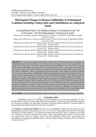 IOSR Journal Of Pharmacy
(e)-ISSN: 2250-3013, (p)-ISSN: 2319-4219
Www.Iosrphr.Org Volume 3, Issue 4 (May 2013), Pp 1-13
1
Histological Changes in Human Gallbladder in Pathological
Condition Including Cholecystitis and Cholelithiasis an Analytical
Study
Dr JyotiPrakash Pani1
, Mr Shubham Pandey2
, Dr Sankarsan Pani2
, Dr
G.N.Geetha2
, Dr M N Mahendrakar2
, Dr Karuna H. Katti2
1(Department of Anatomy, Institute of Medical Sciences Varanasi, UttarPradesh 221005/ Banaras Hindu
University, India,)
2(Department of Biostatistics, Institute of Medical Sciences Varanasi Uttar Pradesh 221005/Banaras Hindu
University, India)
2(Department of Surgery, M.G.M. Medical College, Kamothe, Kalamboli/M.G.M.University of Health and
Sciences Navi Mumbai, India)
2(Department of Anatomy, M.G.M. Medical College, Kamothe, Kalamboli/M.G.M.University of Health and
Sciences Navi Mumbai, India)
2(Department of Anatomy, M.G.M. Medical College, Kamothe, Kalamboli/M.G.M.University of Health and
Sciences Navi Mumbai, India)
2(Department of Anatomy, M.G.M. Medical College, Kamothe, Kalamboli/M.G.M.University of Health and
Sciences Navi Mumbai, India)
ABSTRACT : Present study compares histological changes in the wall of diseased human gall bladder like
cholelithiasis&cholecystitis and find out the risk factors for the formation of gall stone in gallbladder. To
conduct case control study, 60 normal (control group) human gallbladders & 30 abnormal (case group)
samples having cholelithiasis and cholecystitis were obtained and processed. After proper processing, from
each sample 3 slides were stained by H&E stain, Combined PAS-AB stain & Sudan Black B stain respectively
for routine histochemistry, mucin histochemistry& lipid histochemistry study. Different histological findings
were noted in the various layers of gallbladders. Epithelial hyperplasia, dysplasia with erodification of mucosa
and sub epithelial haemorrhages was denoted in both cholelithiasis&cholecystitis. On the behalf of statistical
evidence, the present study shows both group case and control are highly significant. Sulfomucin is
predominant variable for cholelithiasis (P value 0.000) and sailomucin is predominant variable for cholecystitis
(P value 0.0065).The Relative Risk of sulfomucin present or not present was 193:1(odd ratio) and the relative
risk for sailomucin present or not present in cholecystitis was 105:1(odd ratio).The basic principle in gall stone
formation is accumulation of lipids and hyper secretion of acidic mucin particularly sulfomucin. They alter the
normal tissue pattern & can induce carcinogenic progression & metastasis. Blockage or inhibition of acid
mucin release can prevent gall stone formation or the compounds which regulate sailylation and sulfation might
help to inhibit gall stone formation & metastasis. Scope of this research is prevention is better than cure.
KEYWORDs: Acidic mucin, epithelial lipid, immunohistochemistry, neutral mucin, RokitanskyAschoff Sinus
I. .INTRODUCTION
”Gallbladder diseases like cholecystitis and cholelithiasis are very common particularly in fatty,
fertile& female of fortyto fifty but equally affects male and children.[1]
Cholecystitis and cholelithiasis appear to
be increasing in incidence over past couple of decades in India and western world due to increased intake of
fatty and high calorie diet and increased consumption of alcohols.[2, 3]
1.1.”Anatomy of normal gall bladder”The fossa for the gallbladder extends from the right end of the
portahepatis to the inferior border of the liver.[4]
It is 7 to 10 cm (3 to 4 inches) long.3cm broad at its widest part
and about 30 to 50mlin capacity.[5]
It is divisible into fundus, body and neck.[6]
Neck is continues as cystic duct
& is marked by a constriction. Histologically it shows 4 layer‟s and lacksmuscularis mucosa.[7]
It shows inside
out, mucosal layer, loose sub mucosa, muscle layer and adventitial (serosal) layer. Incholecystitis and
cholelithiasis the wall of human gallbladder shows, certain histological changes. The present study is carried out
to find out the same.[8- 10]
 