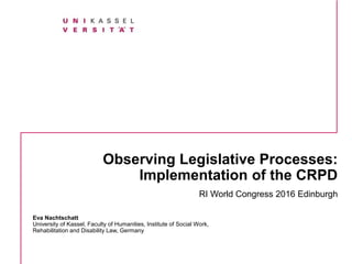 Observing Legislative Processes:
Implementation of the CRPD
RI World Congress 2016 Edinburgh
Eva Nachtschatt
University of Kassel, Faculty of Humanities, Institute of Social Work,
Rehabilitation and Disability Law, Germany
 
