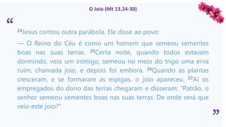 “
”
O Joio (Mt 13.24-30)
24Jesus contou outra parábola. Ele disse ao povo:
— O Reino do Céu é como um homem que semeou sementes
boas nas suas terras. 25Certa noite, quando todos estavam
dormindo, veio um inimigo, semeou no meio do trigo uma erva
ruim, chamada joio, e depois foi embora. 26Quando as plantas
cresceram, e se formaram as espigas, o joio apareceu. 27Aí os
empregados do dono das terras chegaram e disseram: “Patrão, o
senhor semeou sementes boas nas suas terras. De onde será que
veio este joio?”
 