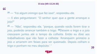 “
”
O Joio (Mt 13.24-30)
28 — “Foi algum inimigo que fez isso!”, respondeu ele.
— E eles perguntaram: “O senhor quer que a gente arranque o
joio?”
29 — “Não”, respondeu ele, “porque, quando vocês forem tirar o
joio, poderão arrancar também o trigo. 30Deixem o trigo e o joio
crescerem juntos até o tempo da colheita. Então eu direi aos
trabalhadores que vão fazer a colheita: ‘Arranquem primeiro o
joio e amarrem em feixes para ser queimado. Depois colham o
trigo e ponham no meu depósito.’ ”
 