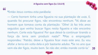 “
”
A figueira sem figos (Lc 13.6-9)
6Então Jesus contou esta parábola:
— Certo homem tinha uma figueira na sua plantação de uvas. E,
quando foi procurar figos, não encontrou nenhum. 7Aí disse ao
homem que tomava conta da plantação: “Olhe! Já faz três anos
seguidos que venho buscar figos nesta figueira e não encontro
nenhum. Corte esta figueira! Por que deixá-la continuar tirando a
força da terra sem produzir nada?” 8Mas o empregado
respondeu: “Patrão, deixe a figueira ficar mais este ano. Eu vou
afofar a terra em volta dela e pôr bastante adubo. 9Se no ano que
vem ela der figos, muito bem. Se não der, então mande cortá-la.”
 